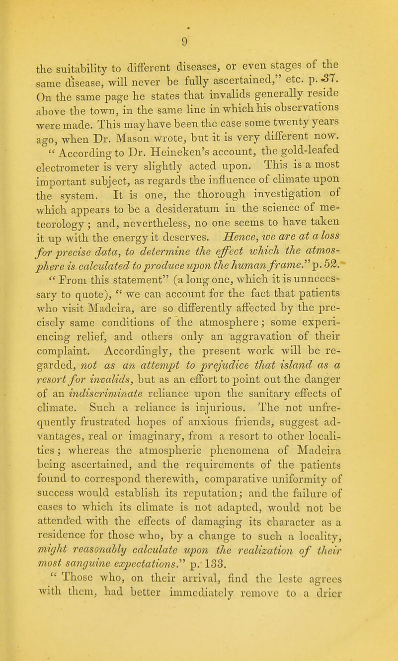 the suitability to different diseases, or even stages of the same disease, will never be fvlly ascertained, etc. p. S7. On the same page he states that invalids generally reside above the town, in the same line in which his observations were made. This may have been the case some twenty years ago, when Dr. Mason wrote, but it is very different now.  According to Dr. Heineken's account, the gold-leafed electrometer is very slightly acted upon. This is a most important subject, as regards the influence of climate upon the system. It is one, the thorough investigation of which appears to be a desideratum in the science of me- teorology ; and, nevertheless, no one seems to have taken it up with the energy it deserves. Hence, we are at a loss for precise data, to determine the effect which the atmos- phere is calculated to produce upon the human frame.^''^. 52.*  From this statement (a long one, which it is unneces- sary to quote),  we can account for the fact that patients who visit Madeira, are so differently affected by the pre- cisely same conditions of the atmosphere; some experi- encing relief, and others only an aggravation of their complaint. Accordingly, the present work will be re- garded, not as an attempt to prejudice that island as a resort for invalids, but as an effort to point out the danger of an indiscriminate reliance upon the sanitary effects of climate. Such a reliance is injurious. The not unfre- quently frustrated hopes of anxious friends, suggest ad- vantages, real or imaginary, from a resort to other locali- ties ; whereas the atmospheric phenomena of Madeira being ascertained, and the requirements of the patients found to correspond therewith, comparative uniformity of success would establish its reputation; and the failure of cases to which its climate is not adapted, would not be attended with the effects of damaging its character as a residence for those who, by a change to such a locality, might reasonabhj calculate upon the realization of their most sanguine cx23ectatio7is. p. 133.  Those who, on their arrival, find the leste agrees with them, had better immediately remove to a drier