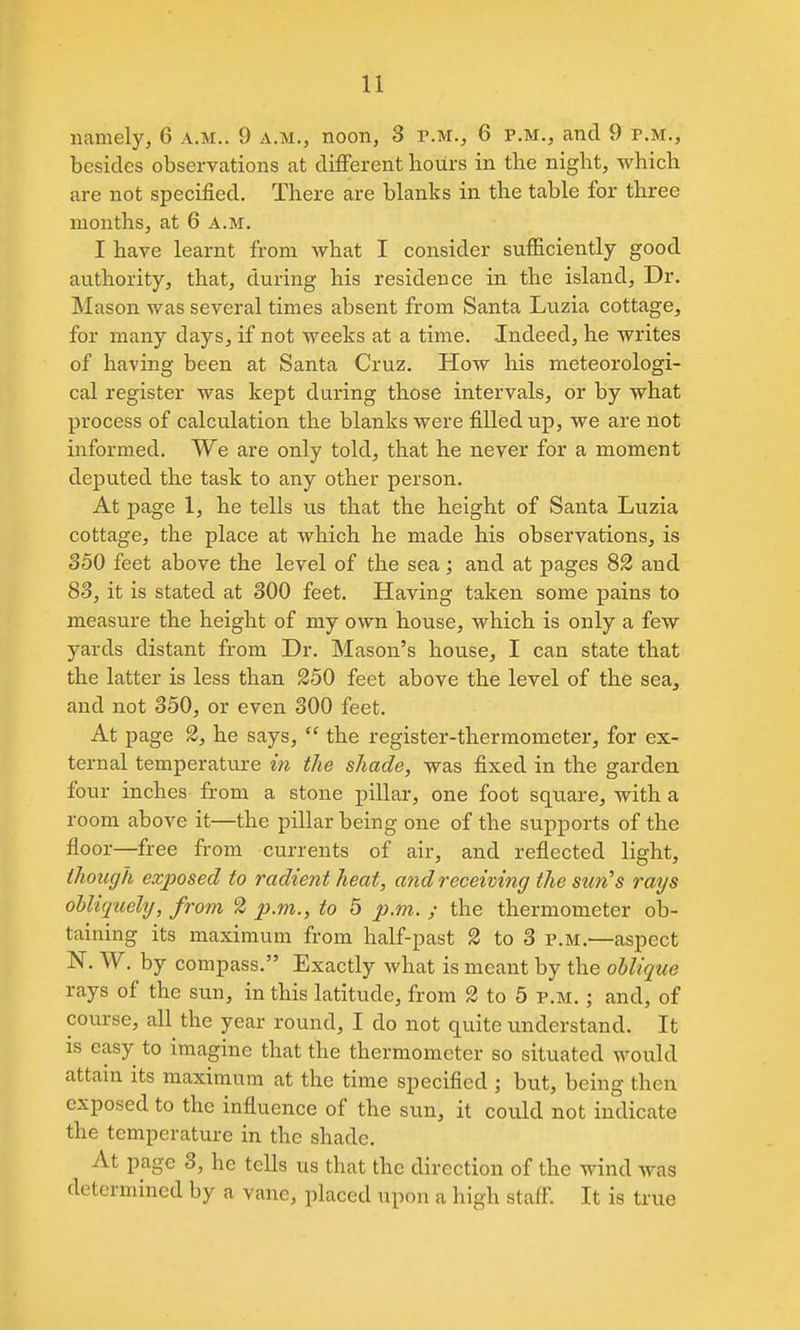 namely, 6 a.m.. 9 a.m., noon, 3 p.m., 6 p.m., and 9 p.m., besides observations at different hours in the night, which are not specified. There are blanks in the table for three months, at 6 a.m. I have learnt from what I consider sufficiently good authority, that, during his residence in the island. Dr. Mason was several times absent from Santa Luzia cottage, for many days, if not weeks at a time. Indeed, he writes of having been at Santa Cruz. How his meteorologi- cal register was kept during those intervals, or by what process of calculation the blanks were filled up, we are not informed. We are only told, that he never for a moment deputed the task to any other person. At page 1, he tells us that the height of Santa Luzia cottage, the place at which he made his observations, is 350 feet above the level of the sea; and at pages 82 and 83, it is stated at 300 feet. Having taken some pains to measure the height of my own house, which is only a few yards distant from Dr. Mason's house, I can state that the latter is less than 250 feet above the level of the sea, and not 350, or even 300 feet. At page 3, he says,  the register-thermometer, for ex- ternal temperature in the shade, was fixed in the garden four inches from a stone pillar, one foot square, with a room above it—the pillar being one of the supports of the floor—free from currents of air, and reflected light, though exposed to radient heat, and receiving the sun^s rays oUiqicely, from 2 p.vi., to 5 p.m. y the thermometer ob- taining its maximum from half-past 2 to 3 p.m.—aspect N. W. by compass. Exactly what is meant by the oblique rays of the sun, in this latitude, from 2 to 5 p.m. ; and, of course, all the year round, I do not quite understand. It is easy to imagine that the thermometer so situated would attain its maximum at the time specified ; but, being then exposed to the influence of the sun, it could not indicate the temperature in the shade. At page 3, he tells us that the direction of the wind was determined by a vane, placed upon a high staff. It is true