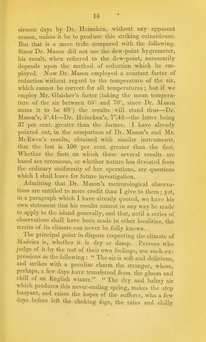 « sirocco clays by Dr. Hcineken, without any appcarent reason, unless it be to produce this striking coincidence. But that is a mere trifle compared with the following. Since Dr. Mason did not use the dew-point hygrometer, his result, when referred to the dew-point, necessarily depends upon the method of reduction which he em- ployed. Now Dr. Mason employed a constant factor of reduction without regard to the temperature of the air, which cannot be correct for all temperatures; but if we employ Mr. Glaisher's factor (taking the mean tempera- ture of the air between 65° and 70°, since Dr. Mason states it to be 68°) the results will stand thus—Dr. Mason's, 5°.41—Dr. Heineken's, 7°.42—the latter being 37 per cent, greater than the former. I have already pointed out, in the comparison of Dr. Mason's and Mr. McEwen's results, obtained with similar instruments, that the last is 100 per cent, greater than the first. Whether the facts on which these several results are based are erroneous, or whether nature has deviated from the ordinary uniformity of her operations, are questions Avhich I shall leave for future investigation. Admitting that Dr. Mason's meteorological observa- tions are entitled to more credit than I give to them; yet, in a paragraph which I have already quoted, we have his own statement that his results cannot in any way be made to apply to the island generally, and that, until a series of observations shall have been made in other localities, the merits of its climate can never be fully known. The principal point in dispute respecting the climate of Madeira is, whether it is dry or damp. Persons who judge of it by the test of their own feelings, use such ex- pressions as the following :  The air is soft and delicious, and strikes with a peculiar charm the stranger, whom, perhaps, a few days have transferred from the gloom and chill of an English winter.  The dry and balmy air which produces this never-ending spring, makes the step buoyant, and raises the hopes of the sufferer, who a few days before left the choking fogs, the rains and chilly