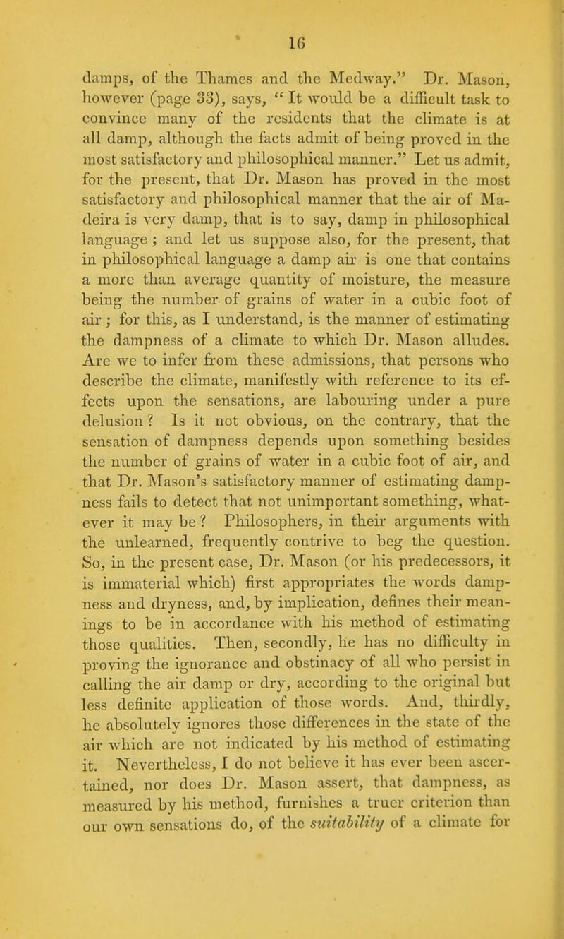damps, of the Thames and the Mcdway. Dr. Mason, however (page 33), says,  It would be a difficult task to convince many of the residents that the climate is at all damp, although the facts admit of being proved in the most satisfactory and philosophical manner. Let us admit, for the present, that Dr. Mason has proved in the most satisfactory and philosophical manner that the air of Ma- deira is very damp, that is to say, damp in philosophical language; and let us suppose also, for the present, that in philosophical language a damp air is one that contains a more than average quantity of moisture, the measure being the number of grains of water in a cubic foot of air ; for this, as I understand, is the manner of estimating the dampness of a climate to which Dr. Mason alludes. Are we to infer from these admissions, that persons who describe the climate, manifestly with reference to its ef- fects upon the sensations, are labouring under a pure delusion ? Is it not obvious, on the contrary, that the sensation of dampness depends upon something besides the number of grains of water in a cubic foot of air, and that Dr. Mason's satisfactory manner of estimating damp- ness fails to detect that not unimportant something, what- ever it may be ? Philosophers, in their arguments with the unlearned, frequently contrive to beg the question. So, in the present case, Dr. Mason (or his predecessors, it is immaterial which) first appropriates the words damp- ness and dryness, and, by implication, defines their mean- ings to be in accordance Avith his method of estimating those qualities. Then, secondly, he has no difficulty in proving the ignorance and obstinacy of all who persist in calling the air damp or dry, according to the original but less definite application of those words. And, thirdly, he absolutely ignores those differences in the state of the air which are not indicated by his method of estimating it. Nevertheless, I do not believe it has ever been ascer- tained, nor does Dr. Mason assert, that dampness, as measured by his method, furnishes a truer criterion than our own sensations do, of the suitability of a climate for