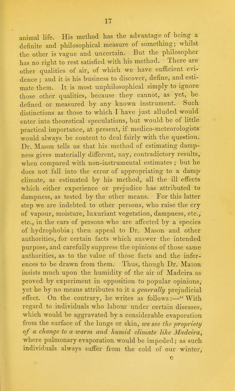 animal life. His method has the advantage of being a definite and philosophical measure of something; whilst the other is vague and uncertain. But the philosopher has no right to rest satisfied with his method. There are other qualities of air, of which we have sufficient evi- dence ; and it is his business to discover, define, and esti- mate them. It is most unphilosophical simply to ignore those other qualities, because they cannot, as yet, be defined or measured by any known instrument. Such distinctions as those to which I have just alluded would enter into theoretical speculations, but would be of little: practical importance, at present, if medico-meteorologists would always be content to deal fairly with the question. Dr. Mason tells us that his method of estimating damp- ness gives materially different, nay, contradictory results, when compared with non-instrumental estimates ; but he does not fall into the error of appropriating to a damp climate, as estimated by his method, all the ill effects which either experience or prejudice has attributed to dampness, as tested by the other means. For this latter- step we are indebted to other persons, who raise the cry of vapour, moisture, luxuriant vegetation, dampness, etc., etc., in the ears of persons who are affected by a species of hydrophobia; then appeal to Dr. Mason and other authorities, for certain facts which answer the intended purpose, and carefully suppress the opinions of those same authorities, as to the value of those facts and the infer- ences to be drawn from them. Thus, though Dr. Mason insists much upon the humidity of the air of Madeira as proved by experiment in opposition to popular opinions, yet he by no means attributes to it a generally prejudicial effect. On the contrary, he writes as follows :— With regard to individuals who labour under certain diseases, which would be aggravated by a considerable evaporation from the surface of the lungs or skin, toe see the projjriety of a change to a loarm and humid climate like Madeii'a, where pulmonary evaporation would be impeded; as such individuals always suffer from the cokl of our winter, o