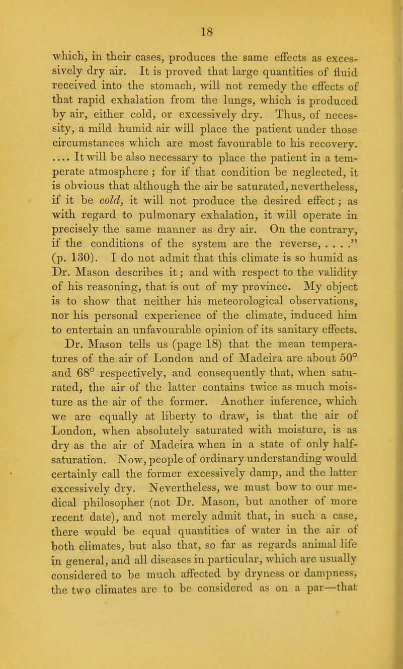 which, in their cases, produces the same eflfects as exces- sively dry air. It is proved that large quantities of fluid received into the stomach, will not remedy the effects of that rapid exhalation from the lungs, which is produced by air, either cold, or excessively dry. Thus, of neces- sity, a mild humid air will place the patient under those circumstances which are most favourable to his recovery. .... It will be also necessary to place the patient in a tem- perate atmosphere ; for if that condition be neglected, it is obvious that although the air be saturated, nevertheless, if it be cold, it will not produce the desired effect; as with regard to pulmonary exhalation, it will operate in precisely the same manner as dry air. On the contrary, if the conditions of the system are the reverse, . . . . (p. 130). I do not admit that this climate is so humid as Dr. Mason describes it; and with respect to the validity of his reasoning, that is out of my province. My object is to show that neither his meteorological observations, nor his personal experience of the climate, induced him to entertain an unfavourable opinion of its sanitary effects. Dr. Mason tells us (page 18) that the mean tempera- tures of the air of London and of Madeira are about 50° and 68° respectively, and consequently that, when satu- rated, the air of the latter contains twice as much mois- ture as the air of the former. Another inference, which we are equally at liberty to draw, is that the air of London, when absolutely saturated with moisture, is as dry as the air of Madeira when in a state of only half- saturation. Now, people of ordinary understanding would certainly call the former excessively damp, and the latter excessively dry. Nevertheless, we must bow to our me- dical philosopher (not Dr. Mason, but another of more recent date), and not merely admit that, in such a case, there would be equal quantities of water in the air of both climates, but also that, so far as regards animal life in general, and all diseases in particular, which are usually considered to be much affected by dryness or dampness, the two climates are to be considered as on a par—that