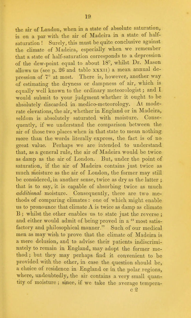 the air of London, when in a state of absolute saturation, is on a par with the air of Madeira in a state of half- saturation ! Surely, this must be quite conclusive against the climate of Madeira, especially when we remember that a state of half-saturation corresponds to a depression of the dew-point equal to about 18°, whilst Dr. Mason allows us (see p. 26 and table xxxii) a mean annual de- pression of 7° at most. There is, however, another way of estimating the dryness or dampness of air, which is equally well known to the ordinary meteorologist; and I would submit to your judgment whether it ought to be absolutely discarded in medico-meteorology. At mode- rate elevations, the air, whether in England or in Madeira, seldom is absolutely saturated with moisture. Conse- quently, if we understand the comparison between the air of those two places when in that state to mean nothing more than the words literally express, the fact is of no great value. Perhaps we are intended to understand that, as a general rule, the air of Madeira would be twice as damp as the air of London. But, under the point of saturation, if the air of Madeira contains just twice as much moisture as the air of London, the former may still be considered, in another sense, twice as dry as the latter ; that is to say, it is capable of absorbing twice as much additional moisture. Consequently, there are two me- thods of comparing climates : one of which might enable us to pronounce that climate A is twice as damp as climate B ; whilst the other enables us to state just the reverse ; and either would admit of being proved in a  most satis- factory and philosophical manner. Such of our medical men as may wish to prove that the climate of Madeira is a mere delusion, and to advise their patients indiscrimi- nately to remain in England, may adopt the former me- thod ; but they may perhaps find it convenient to be provided with the other, in case the question should be, a choice of residence in England or in the polar regions, where, undoubtedly, the air contains a very small quan- tity of moisture ; since, if we take the average tempera- c 2