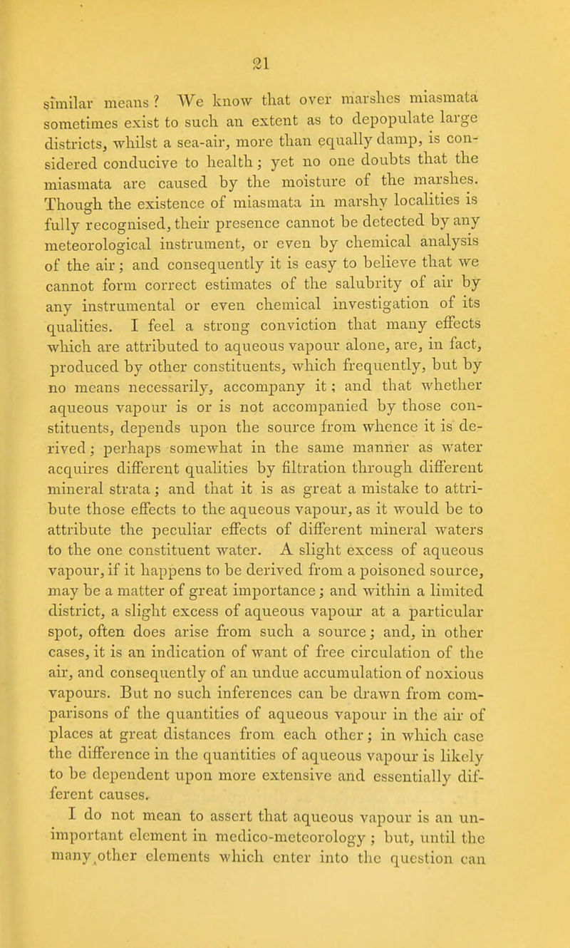 similar means ? We know that over marshes miasmata sometimes exist to such an extent as to depopulate large districts, whilst a sea-air, more than equally damp, is con- sidered conducive to health; yet no one doubts that the miasmata are caused by the moisture of the marshes. Though the existence of miasmata in marshy localities is fully recognised, their presence cannot be detected by any meteorological instrument, or even by chemical analysis of the air; and consequently it is easy to believe that we cannot form correct estimates of the salubrity of air by any instrumental or even chemical investigation of its qualities. I feel a strong conviction that many effects which are attributed to aqueous vapour alone, are, in fact, produced by other constituents, which frequently, but by no means necessarily, accompany it; and that whether aqueous vapour is or is not accompanied by those con- stituents, depends upon the source from whence it is de- rived ; perhaps somewhat in the same manner as water acquires different qualities by filtration through different mineral strata; and that it is as great a mistake to attri- bute those effects to the aqueous vapour, as it would be to attribute the peculiar effects of different mineral waters to the one constituent water. A slight excess of aqueous vapour, if it happens to be derived from a poisoned source, may be a matter of great importance; and within a limited district, a slight excess of aqueous vapour at a particular spot, often does arise from such a source; and, in other cases, it is an indication of want of free circulation of the air, and consequently of an undue accumulation of noxious vapours. But no such inferences can be drawn from com- parisons of the quantities of aqueous vapour in the air of places at great distances from each other; in which case the difference in the quantities of aqueous vapour is likely to be dependent upon more extensive and essentially dif- ferent causes. I do not mean to assert that aqueous vapour is an un- important element in medico-meteorology ; but, until the many^other elements which enter into the question can