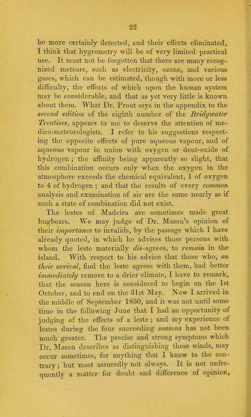 be more certainly detectedj and their effects eliminated, I think that hygrometry will be of very limited practical ■use. It must not be forgotten that there are many recog- nized meteors, such as electricity, ozone, and various gases, which can be estimated, though with more or less difficulty, the effects of which upon the human system may be considerable, and that as yet very little is known about them. What Dr. Prout says in the appendix to the second edition of the eighth number of the Bridgwater Treatises, appears to me to deserve the attention of me- dico-meteorologists. I refer to his suggestions respect- ing the opposite effects of pure aqueous vapour, and of aqueous vapour in union with oxygen or deut-oxide of hydrogen; the affinity being apparently so slight, that this combination occurs only when the oxygen in the atmosphere exceeds the chemical equivalent, 1 of oxygen to 4 of hydrogen; and that the results of every common analysis and examination of air are the same nearly as if such a state of combination did not exist. The lestes of Madeira are sometimes made great bugbears. We may judge of Dr. Mason's opinion of their importance to invalids, by the passage which I have already quoted, in which he advises those persons with whom the leste materially t/z's-agrees, to remain in the island. With respect to his advice that those who, on their arrival, find the leste agrees with them, had better immediately remove to a drier climate, I have to remark, that the season here is considered to begin on the 1st October, and to end on the 31st May. Now I arrived in the middle of September 1850, and it was not until some time in the following June that I had an opportunity of judging of the effects of a leste; and my experience of lestes during the four succeeding seasons has not been much greater. The precise and strong symptoms which Dr. Mason describes as distinguishing these winds, may occur sometimes, for anything that I know to the con- trary; but most assuredly not always. It is not unfre- quently a matter for doubt and difference of opinion.