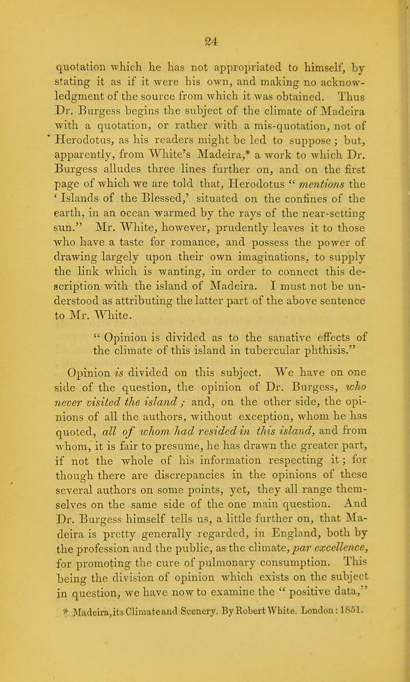 quotation which he has not appropriated to himself, by- stating it as if it were his own, and making no acknow- ledgment of the source from which it was obtained. Thus Dr, Burgess begins the subject of the climate of Madeira with a quotation, or rather with a mis-quotation, not of ' Herodotus, as his readers might be led to suppose ; but, apparently, from White's Madeira,* a work to which Dr. Burgess alludes three lines further on, and on the first page of which we are told that, Herodotus  mentions the ' Islands of the Blessed,' situated on the confines of the earth, in an ocean warmed by the rays of the near-setting sun. Mr. White, however, prudently leaves it to those who have a taste for romance, and possess the power of drawing largely upon their own imaginations, to supply the link which is wanting, in order to connect this de- scription with the island of Madeira. I must not be un- derstood as attributing the latter part of the above sentence to Mr. White.  Opinion is divided as to the sanative efiects of the climate of this island in tubercular phthisis. Opinion is divided on this subject. We have on one side of the question, the opinion of Dr. Burgess, who never visited the island; and, on the other side, the opi- nions of all the authors, without exception, whom he has quoted, all of lohom had resided in this island, and from whom, it is fair to presume, he has drawn the greater part, if not the whole of his information respecting it; for though there are discrepancies in the opinions of these several authors on some points, yet, they all range them- selves on the same side of the one main question. And Dr. Burgess himself tells us, a little further on, that Ma- deira is pretty generally regarded, in England, both by the profession and the public, as the climate, joar excellence, for promoting the cure of pulmonary consumption. This being the division of opinion which exists on the subject in question, we have now to examine the  positive data, * Madcira,itsCli)uateand Scenery. By Robert White. London: 1851.