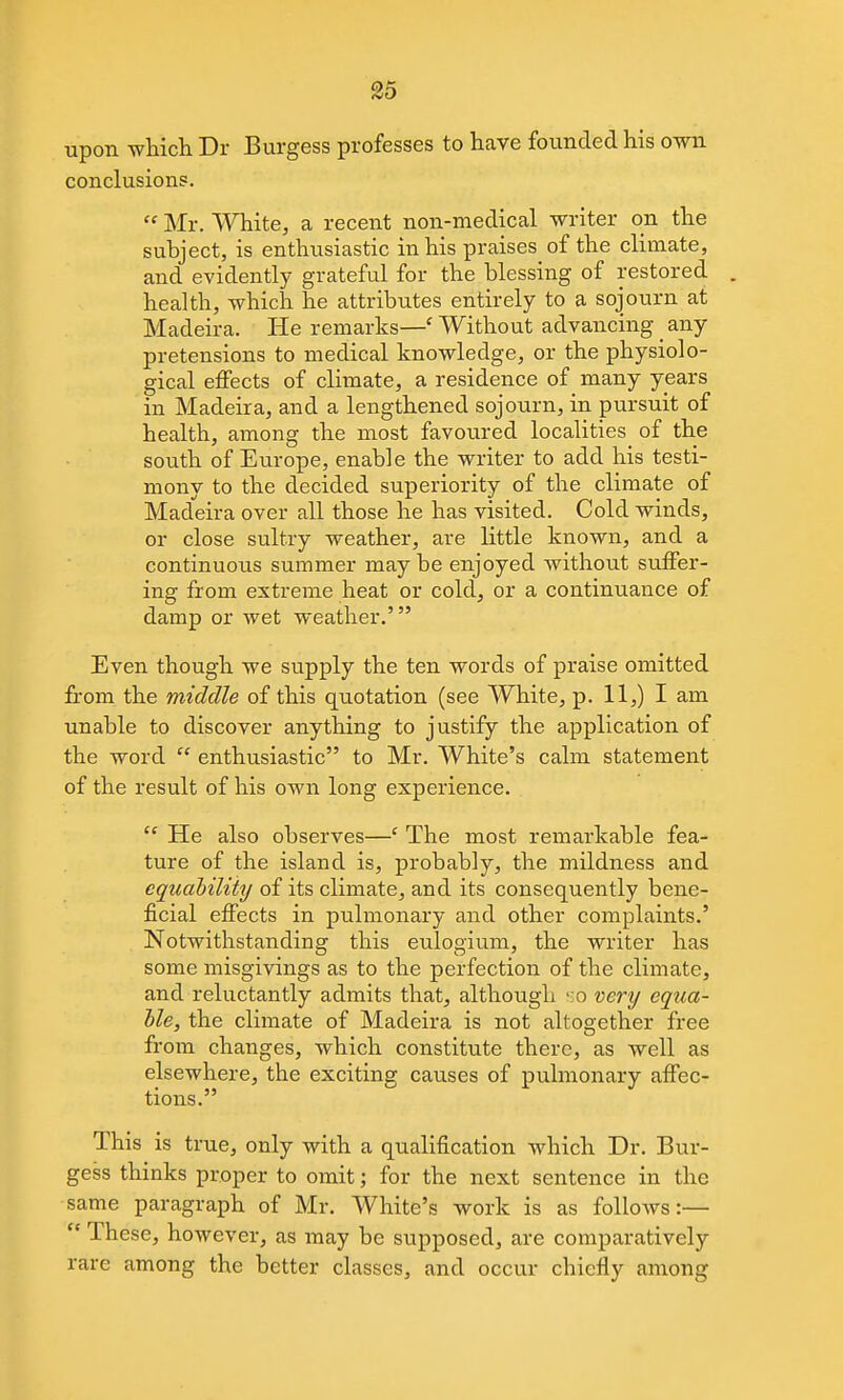upon which Dr Burgess professes to have founded his own conclusions.  Mr. White, a recent non-medical writer on the subject, is enthusiastic in his praises^ of the climate, and evidently grateful for the blessing of restored . health, which he attributes entirely to a sojourn at Madeira. He remarks—' Without advancing _ any pretensions to medical knowledge, or the physiolo- gical effects of climate, a residence of many years in Madeira, and a lengthened sojourn, in pursuit of health, among the most favoured localities of the south of Europe, enable the writer to add his testi- mony to the decided superiority of the climate of Madeira over all those he has visited. Cold winds, or close sultry weather, are little known, and a continuous summer may be enjoyed without suffer- ing from extreme heat or cold, or a continuance of damp or wet weather.' Even though we supply the ten words of praise omitted fi:om the middle of this quotation (see White, p. 11,) I am unable to discover anything to justify the application of the word  enthusiastic to Mr. White's calm statement of the result of his own long experience.  He also observes—' The most remarkable fea- ture of the island is, probably, the mildness and cquahility of its climate, and its consequently bene- ficial effects in pulmonary and other complaints.' Notwithstanding this eulogium, the writer has some misgivings as to the perfection of the climate, and reluctantly admits that, although '.o very equa- hle, the climate of Madeira is not altogether free from changes, which constitute there, as well as elsewhere, the exciting causes of pulmonary affec- tions. This is true, only with a qualification which Dr. Bur- gess thinks proper to omit; for the next sentence in the same paragraph of Mr. White's work is as follows:—  These, however, as may be supposed, are comparatively rare among the better classes, and occur chiefly among
