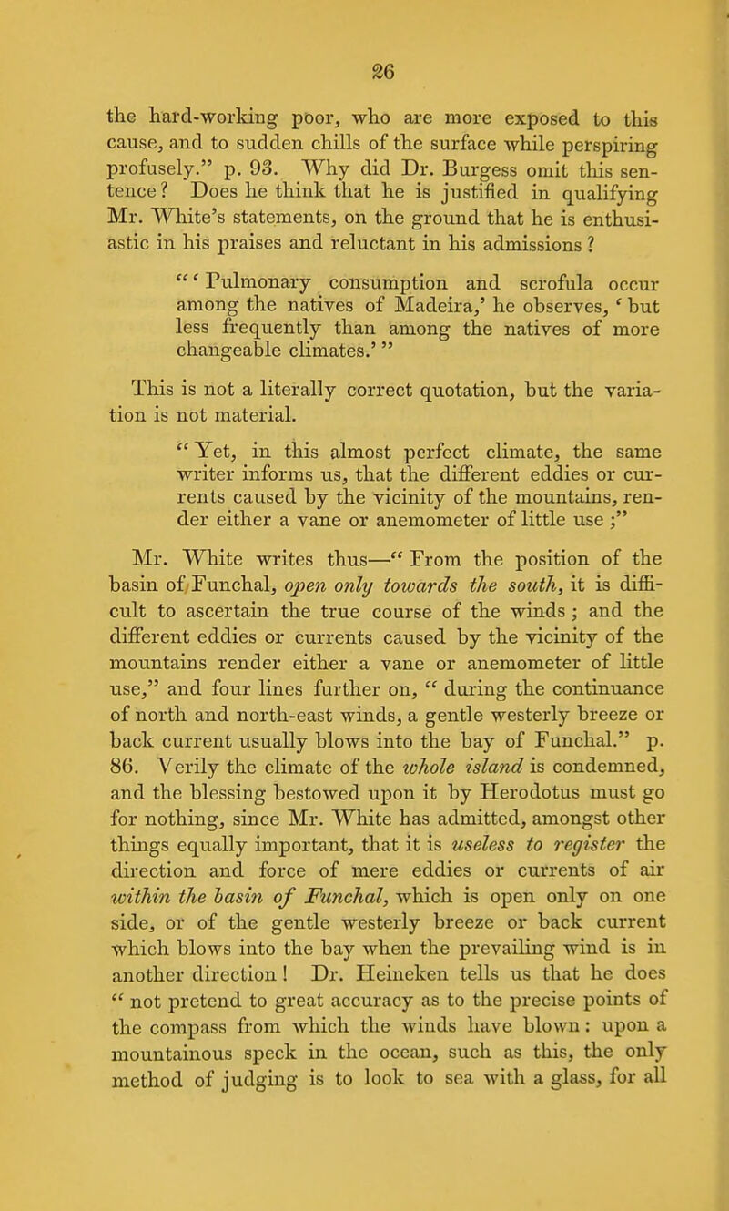 the hard-working poor, who are more exposed to this causej and to sudden chills of the surface while perspiring profusely. p. 93. Why did Dr. Burgess omit this sen- tence ? Does he think that he is justified in qualifying Mr. White's statements, on the ground that he is enthusi- astic in his praises and reluctant in his admissions ?  * Pulmonary consumption and scrofula occur among the natives of Madeira/ he observes, ' but less frequently than among the natives of more changeable climates.' This is not a literally correct quotation, but the varia- tion is not material. Yet, in this almost perfect climate, the same writer informs us, that the different eddies or cur- rents caused by the vicinity of the mountains, ren- der either a vane or anemometer of little use ; Mr. White writes thus— From the position of the basin of Funchal, open only towards the south, it is diffi- cult to ascertain the true course of the winds ; and the different eddies or currents caused by the vicinity of the mountains render either a vane or anemometer of little use, and four lines further on,  during the continuance of north and north-east winds, a gentle westerly breeze or back current usually blows into the bay of Funchal. p. 86. Verily the climate of the whole island is condemned, and the blessing bestowed upon it by Herodotus must go for nothing, since Mr. White has admitted, amongst other things equally important, that it is useless to register the direction and force of mere eddies or currents of air within the hasin of Funchal, which is open only on one side, or of the gentle westerly breeze or back current which blows into the bay when the prevailing wind is in another direction ! Dr. Heineken tells us that he does  not pretend to great accuracy as to the precise points of the compass from which the winds have blown: upon a mountainous speck in the ocean, such as this, the only method of judging is to look to sea with a glass, for all