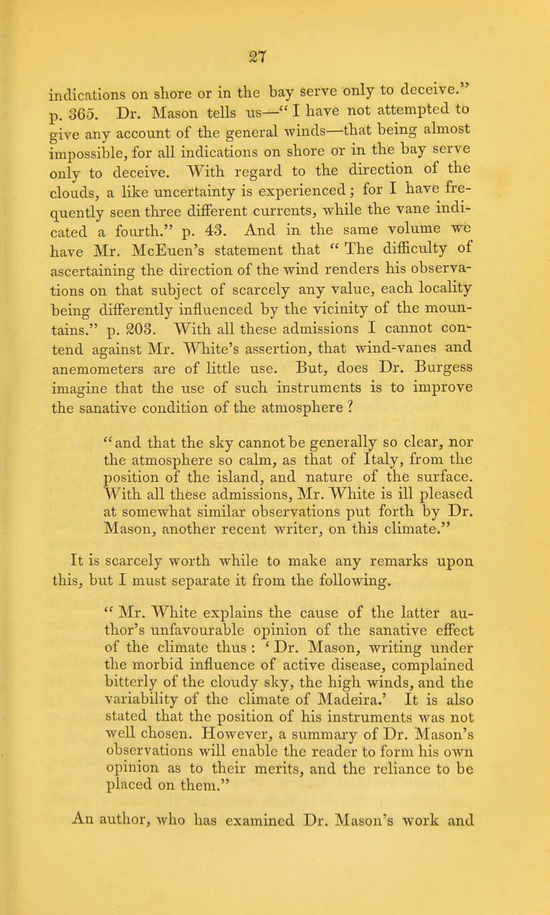 indications on shore or in the bay Serve only to deceive. p. 365. Dr. Mason tells ns— I have not attempted to give any account of the general winds—that being almost impossible, for all indications on shore or in the bay serve only to deceive. With regard to the direction of the clouds, a like uncertainty is experienced; for I have fre- quently seen three different currents, while the vane indi- cated a fourth. p. 43. And in the same volume we have Mr. McEuen's statement that  The difficulty of ascertaining the direction of the wind renders his observa- tions on that subject of scarcely any value, each locality being differently influenced by the vicinity of the moun- tains. p. 203. With all these admissions I cannot con- tend against Mr. White's assertion, that wind-vanes and anemometers are of little use. But, does Dr. Burgess imagine that the use of such instruments is to improve the sanative condition of the atmosphere ? and that the sky cannot be generally so clear, nor the atmosphere so calm, as that of Italy, from the position of the island, and nature of the surface. With all these admissions, Mr. White is ill pleased at somewhat similar observations put forth by Dr. Mason, another recent writer, on this climate. It is scarcely worth while to make any remarks upon this, but I must separate it from the following.  Mr. White explains the cause of the latter au- thor's unfavourable opinion of the sanative effect of the climate thus : ' Dr. Mason, writing under the morbid influence of active disease, complained bitterly of the cloudy sky, the high winds, and the variability of the climate of Madeira.' It is also stated that the position of his instruments was not well chosen. However, a summary of Dr. Mason's observations will enable the reader to form his own opinion as to their merits, and the reliance to be placed on them. An author, who has examined Dr. Mason's work and