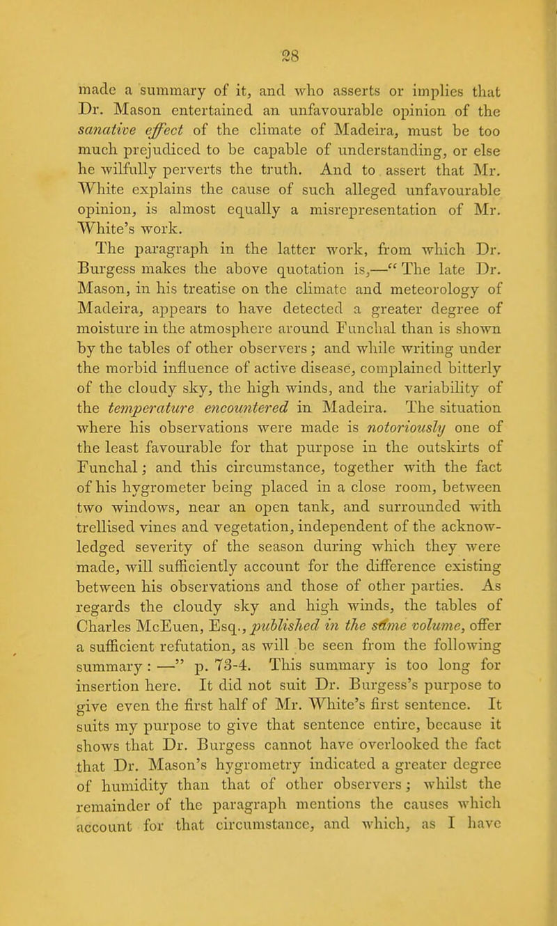 S8 made a summary of it, and who asserts or implies that Dr. Mason entertained an unfavourable opinion of the sanative effect of the climate of Madeira, must be too much prejudiced to be capable of understanding, or else he wilfully perverts the truth. And to assert that Mr. White explains the cause of such alleged unfavourable opinion, is almost equally a misrepresentation of Mr. White's work. The paragraph in the latter work, from which Dr. Burgess makes the above quotation is,— The late Dr. Mason, in his treatise on the climate and meteorology of Madeira, appears to have detected a greater degree of moisture in the atmosphere around Funclial than is shown by the tables of other observers ; and while writing under the morbid influence of active disease, complained bitterly of the cloudy sky, the high winds, and the variability of the temperature encountered in Madeira. The situation where his observations were made is notoriously one of the least favourable for that purpose in the outsku-ts of Funchal; and this circumstance, together with the fact of his hygrometer being placed in a close room, between two windows, near an open tank, and surrounded with trellised vines and vegetation, independent of the acknow- ledged severity of the season during which they were made, Avill sufficiently account for the difference existing between his observations and those of other parties. As regards the cloudy sky and high winds, the tables of Charles McEuen, 'Esq^., published in the sdme volume, offer a sufficient refutation, as will be seen from the following summary : — p. 73-4. This summary is too long for insertion here. It did not suit Dr. Burgess's purpose to give even the first half of Mr. White's first sentence. It suits my purpose to give that sentence entire, because it shows that Dr. Burgess cannot have overlooked the fact that Dr. Mason's hygrometry indicated a greater degree of humidity than that of other observers; whilst the remainder of the paragraph mentions the causes which