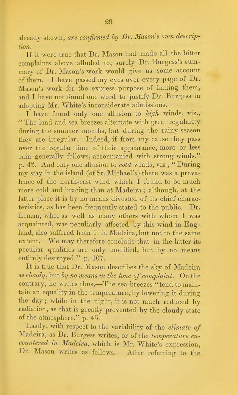 already shown, are cotifrmed btj .Dr. Mason's ot07i descrip- tion. If it were true that Dr. Mason had made all the bitter complaints above alluded to, surely Dr. Burgess's sum- mary of Dr. Mason's work would give us some account of them. I have passed my eyes over every page of Dr. Mason's work for the express purpose of finding them^ and I have not found one word to justify Dr. Burgess in adopting Mr. White's inconsiderate admissions. I have found only one allusion to high winds, viz.,  The land and sea breezes alternate with great regularity during the summer months, but during the rainy season they are irregular. Indeed, if from any cause they pass over the regular time of their appearance, more or less rain generally follows, accompanied with strong winds. p. 42. And only one allusion to cold winds, viz., During my stay in the island (of St. Michael's) there was a preva- lence of the north-east wind which I found to be much more cold and bracing than at Madeira; although, at the latter place it is by no means divested of its chief charac- teristics, as has been freqiiently stated to the public. Dr. Leman, who, as well as many others with whom I was acquainted, was peculiarly affected by this wind in Eng- land, also suffered from it in Madeira, but not to the same extent. We may therefore conclude that in the latter its peculiar qualities are only modified, but by no means entirely destroyed. p. 107. It is true that Dr. Mason describes the sky of Madeira as cloudy, but by no means i?i the tone of complaint. On the contrary, he writes thus,—The sea-breezes  tend to main- tain an equality in the temperature, by lowering it during the day; while in the night, it is not much reduced by radiation, as that is greatly prevented by the cloudy state of the atmosphere. p. 45. Lastly, with respect to the variability of the climate of Madeira, as Dr. Burgess writes, or of the temperature en- countered in Madeira, which is Mr. White's expression. Dr. Mason writes as follows. After referring to the