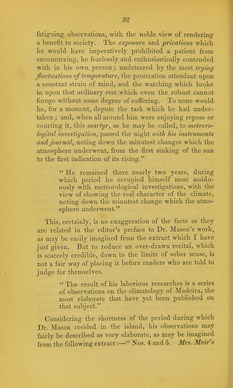 fatiguing observations, with the noble view of rendering a benefit to society. The exposure and privations which he would have imperatively prohibited a patient from encountering, he fearlessly and enthusiastically contended with in his own. person ; undeterred by the most trying Jluctuations of temperature, the prostration attendant upon a constant strain of mind, and the watching which broke in upon that ordinary rest which even the robust cannot forego without some degree of suffering. To none would he, for a moment, depute the task which he had under- taken ; and, when all around him were enjoying repose or courting it, this martyr, as he may be called, to meteoro- logital investigation, passed the night with his instruments and journal, noting down the minutest changes which the atmosphere underwent, from the first sinking of the sun to the first indication of its rising.  He remained there nearly two years, during which period he occupied himself most assidu- ously with meteorological investigations, with the view of showing the real character of the climate, noting down the minutest change which the atmo- sphere underwent. This, certainly, is no exaggeration of the facts as they are related in the editor's preface to Dr. Mason's work, as may be easily imagined from the extract which I have just given. But to reduce an over-drawn recital, which is scarcely credible, down to the limits of sober sense, is not a fair way of placing it before readers who are told to judge for themselves.  The result of his laborious researches is a series of observations on the climatology of Madeira, the most elaborate that have yet been published on that subject. Considering the shortness of the period during which Dr. Mason resided in the island, his observations may fairly be described as very elaborate, as may be imagined from the following extract:— Nos. 4 and 5. Mrs. Mair's