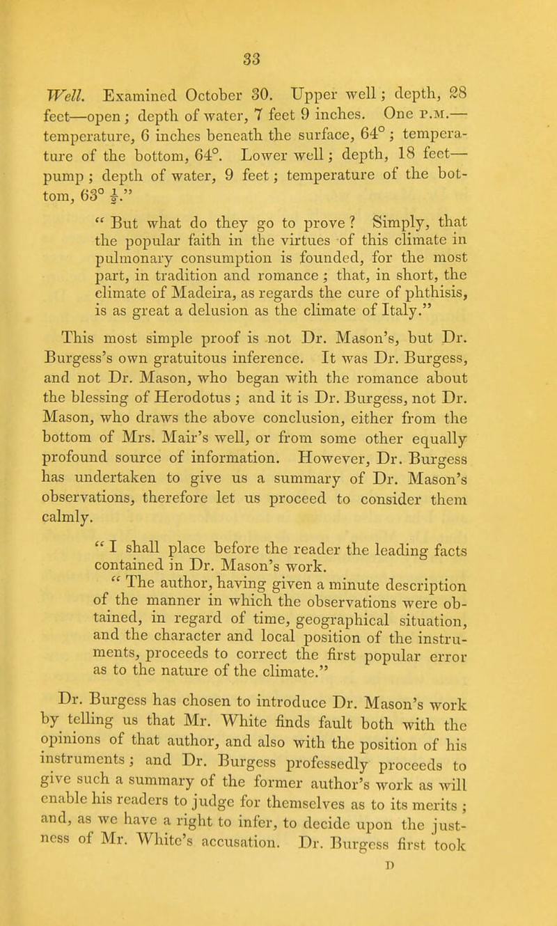 Well. Examined October 30. Upper well; depth, 28 feet—open; depth of water, T feet 9 inches. One r.M.— temperature, 6 inches beneath the surface, 64°; tempera- ture of the bottom, 64°. Lower well; depth, 18 feet- pump ; depth of water, 9 feet; temperature of the bot- tom, 63° i. But what do they go to prove ? Simply, that the popular faith in the virtues of this climate in pulmonary consumption is founded, for the most part, in tradition and romance ; that, in short, the climate of Madeira, as regards the cure of phthisis, is as great a delusion as the climate of Italy. This most simple proof is not Dr. Mason's, but Dr. Burgess's own gratuitous inference. It was Dr. Burgess, and not Dr. Mason, who began with the romance about the blessing of Herodotus ; and it is Dr. Burgess, not Dr. Mason, who draws the above conclusion, either from the bottom of Mrs. Mair's weU, or from some other equally profound source of information. However, Dr. Burgess has undertaken to give us a summary of Dr. Mason's observations, therefore let us proceed to consider them calmly. I shall place before the reader the leading facts contained in Dr. Mason's work. The author, having given a minute description of the inanner in which the observations were ob- tained, in regard of time, geographical situation, and the character and local position of the instru- ments, proceeds to correct the first popular error as to the nature of the climate. Dr. Burgess has chosen to introduce Dr. Mason's work by telling us that Mr. White finds fault both with the opinions of that author, and also with the position of his instruments; and Dr. Burgess professedly proceeds to give such a summary of the former author's work as will enable his readers to judge for themselves as to its merits ; and, as we have a right to infer, to decide upon the just- ness of Mr. White's accusation. Dr. Burgess first took