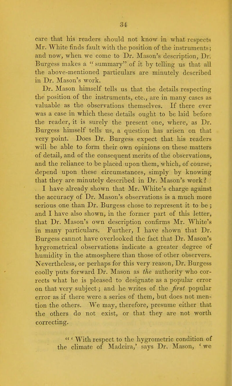 care that his readers should not know in what respects Mr. White finds fault with the position of the instruments; and now, when we come to Dr. Mason's description, Dr. Burgess makes a  summary of it by telling us that all the above-mentioned particulars are minutely described in Dr. Mason's work. Dr. Mason himself tells us that the details respecting the position of the instruments, etc., are in many cases as valuable as the observations themselves. If there ever was a case in which these details ought to be laid before the reader, it is surely the present one, where, as Dr. Burgess himself tells us, a question has arisen on that very point. Does Dr. Burgess expect that his readers will be able to form their own opinions on these matters of detail, and of the consequent merits of the observations, and the reliance to be placed upon them, which, of course, depend upon these circumstances, simply by knowing that they are minutely described in Dr. Mason's work ? I have already shown that Mr. White's charge against the accuracy of Dr. Mason's observations is a much more serious one than Dr. Burgess chose to represent it to be ; and I have also shown, in the former part of this letter, that Dr. Mason's own description confirms Mr. White's in many particulars. Further, I have shown that Dr. Burgess cannot have overlooked the fact that Dr. Mason's hygrometrical observations indicate a greater degree of humidity in the atmosphere than those of other observers. Nevertheless, or perhaps for this very reason. Dr. Burgess coolly puts forward Dr. Mason as tlie authority who cor- rects what he is pleased to designate as a popular error on that very subject; and he writes of the Jirst popular error as if there were a series of them, but does not men- tion the others. We may, therefore, presume either that the others do not exist, or that they are not worth correcting.  ' With respect to the hygrometric condition of the climate of Madeira,' says Dr. Mason, ' we