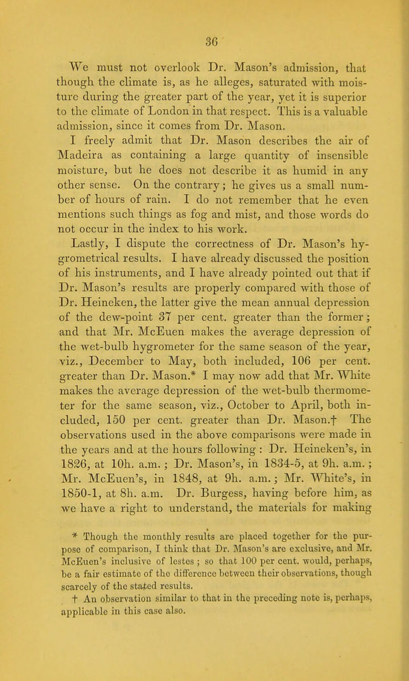 We must not overlook Dr. Mason's admission, that though the climate is, as he alleges, saturated with mois- ture during the greater part of the year, yet it is superior to the climate of London in that respect. This is a valuable admission, since it comes from Dr. Mason. I freely admit that Dr. Mason describes the air of Madeira as containing a large quantity of insensible moisture, but he does not describe it as humid in any other sense. On the contrary; he gives us a small num- ber of hours of rain. I do not remember that he even mentions such things as fog and mist, and those words do not occur in the index to his work. Lastly, I dispute the correctness of Dr. Mason's hy- grometrical results. I have already discussed the position of his instruments, and I have already pointed out that if Dr. Mason's results are properly compared with those of Dr. Heineken, the latter give the mean annual depression of the dew-point 37 per cent, greater than the former; and that Mr, McEuen makes the average depression of the wet-bulb hygrometer for the same season of the year, viz., December to May, both included, 106 per cent, greater than Dr. Mason.* I may now add that Mr. White makes the average depression of the wet-bulb thermome- ter for the same season, viz., October to April, both in- cluded, 150 per cent, greater than Dr. Mason.f The observations used in the above comparisons were made in the years and at the hours following : Dr. Heineken's, in 1826, at lOh. a.m.; Dr. Mason's, in 1834-5, at 9h. a.m.; Mr. McEuen's, in 1848, at 9h. a.m.; Mr. White's, in 1850-1, at 8h. a.m. Dr. Burgess, having before him, as we have a right to understand, the materials for making * Though the monthly results are placed together for the pur- pose of comparison, I think that Dr. Mason's are exclusive, and Mr. McEuen's inclusive of lostes ; so that 100 per cent, would, perhaps, be a fair estimate of the difference between their observations, though scarcely of the stated results. t An observation similar to that in the preceding note is, perhaps, applicable in this case also.
