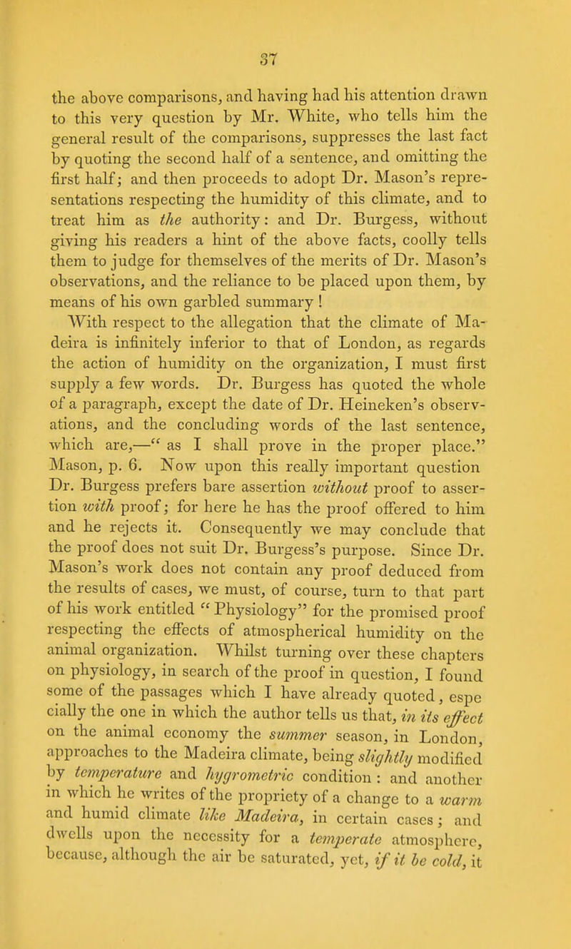 the above co-mparisons, and having had his attention drawn to this very question by Mr. White, who tells him the general result of the comparisons, suppresses the last fact by quoting the second half of a sentence, and omitting the first half; and then proceeds to adopt Dr. Mason's repre- sentations respecting the humidity of this climate, and to treat him as the authority: and Dr. Burgess, without giving his readers a hint of the above facts, coolly tells them to judge for themselves of the merits of Dr. Mason's observations, and the reliance to be placed upon them, by means of his own garbled summary ! With respect to the allegation that the climate of Ma- deira is infinitely inferior to that of London, as regards the action of humidity on the organization, I must first supi^ly a few words. Dr. Burgess has quoted the whole of a paragraph, except the date of Dr. Heineken's observ- ations, and the concluding words of the last sentence, which are,— as I shall prove in the proper place. Mason, p. 6. Now upon this really important question Dr. Burgess prefers bare assertion loitliout proof to asser- tion with proof; for here he has the proof oflEered to him and he rejects it. Consequently we may conclude that the proof does not suit Dr. Burgess's purpose. Since Dr. Mason's work does not contain any proof deduced from the results of cases, we must, of course, turn to that part of his Avork entitled  Physiology for the promised proof respecting the effects of atmospherical humidity on the animal organization. Whilst tui-ning over these chapters on physiology, in search of the proof in question, I found some of the passages which I have already quoted, espe cially the one in which the author tells us that, in its effect on the animal economy the summer season, in London, approaches to the Madeira climate, being slightly modified by temperattcre and hygrometric condition : and another in which he writes of the propriety of a change to a warm and humid climate like Madeira, in certain cases; and dwells upon the necessity for a temperate atmosphere, because, although the air be saturated, yet, if it he cold, it