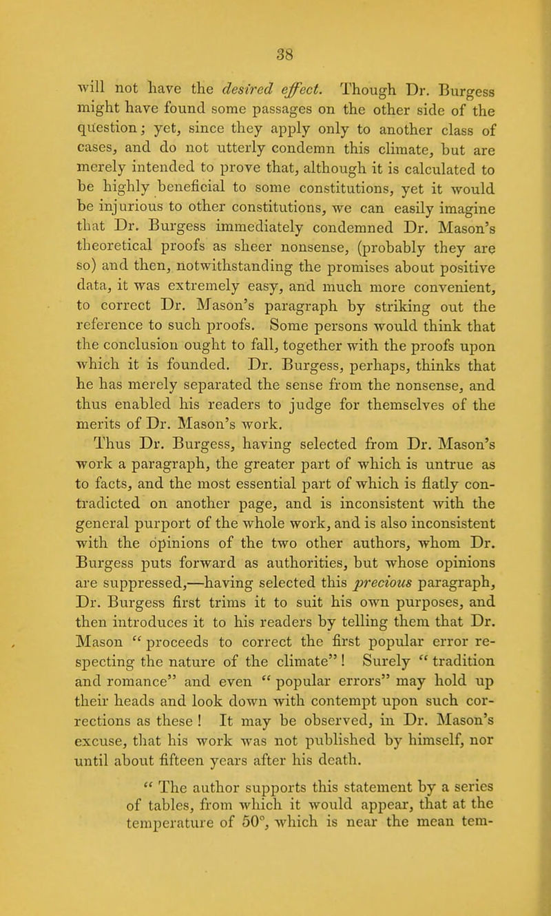 will not have the desired effect. Though Dr. Burgess might have found some passages on the other side of the question; yet, since they apply only to another class of cases, and do not iitterly condemn this climate, but are merely intended to prove that, although it is calculated to be highly beneficial to some constitutions, yet it would be injurious to other constitutions, we can easily imagine that Dr. Burgess immediately condemned Dr. Mason's theoretical proofs as sheer nonsense, (probably they are so) and then, notwithstanding the promises about positive data, it was extremely easy, and much more convenient, to correct Dr. Mason's paragraph by striking out the reference to such proofs. Some persons would think that the conclusion ought to fall, together with the proofs upon which it is founded. Dr. Burgess, perhaps, thinks that he has merely separated the sense from the nonsense, and thus enabled his readers to judge for themselves of the merits of Dr. Mason's work. Thus Dr. Burgess, having selected from Dr. Mason's •work a paragraph, the greater part of which is untrue as to facts, and the most essential part of which is flatly con- tradicted on another page, and is inconsistent with the general purport of the whole work, and is also inconsistent with the opinions of the two other authors, whom Dr. Burgess puts forward as authorities, but whose opinions are suppressed,—having selected this precious paragraph, Dr. Burgess first trims it to suit his own purposes, and then introduces it to his readers by telling them that Dr. Mason  proceeds to correct the first popular error re- specting the nature of the climate ! Surely  tradition and romance and even  popular errors may hold up their heads and look down with contempt upon such cor- rections as these ! It may be observed, in Dr. Mason's excuse, that his work was not published by himself, nor until about fifteen years after his death.  The author supports this statement by a series of tables, from which it would appear, that at the temperature of 50, Avhich is near the mean tem-