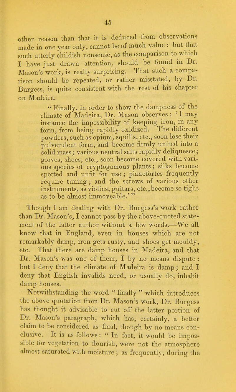 other reason than that it is deduced from observations made in one year only, cannot be of much value : but that such utterly childish nonsense, as the comparison to which I have just drawn attention, should be found in Dr. Mason's work, is really surprising. That such a compa- rison should be repeated, or rather misstated, by Dr. Burgess, is quite consistent with the rest of his chapter on Madeira.  Finally, in order to show the dampness of the climate of Madeira, Dr. Mason observes : 'I may instance the impossibility of keeping iron, in any form, from being rapidly oxidized. The different powders, such as opium, squills, etc., soon lose their pulverulent form, and become firmly united into a solid mass; various neutral salts rapidly deliquesce; gloves, shoes, etc., soon become covered with vari- ous species of cryptogamous plants; silks become spotted and unfit for use; pianofortes frequently require tuning; and the screws of various other instruments, as violins, guitars, etc., become so tight as to be almost immoveable.'  Though I am dealing with Dr. Burgess's work rather than Dr. Mason's, I cannot pass by the above-quoted state- ment of the latter author without a few words.—We all know that in England, even in houses which are not remarkably damp, iron gets rusty, and shoes get mouldy, etc. That there are damp houses in Madeira, and that Dr. Mason's was one of them, I by no means dispute : but I deny that the climate of Madeira is damp; and I deny that English invalids need, or usually do, inhabit damp houses. Notwithstanding the word  finally  which introduces the above quotation from Dr. Mason's work. Dr. Burgess has thought it advisable to cut off the latter portion of Dr. Mason's paragraph, which has, certainly, a better claim to be considered as final, though by no means con- clusive. It is as follows:  In fact, it would be impos- sible for vegetation to flourish, were not the atmosphere almost saturated with moisture ; as frequently, during the
