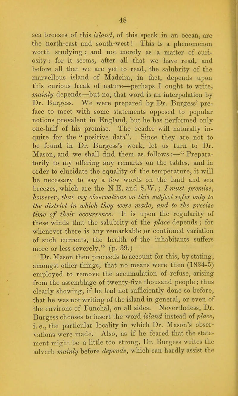 sea breezes of this island, of this speck in an ocean, are the north-east and south-west! This is a phenomenon worth studying ; and not merely as a matter of curi- osity : for it seems, after all that we have read, and before all that we are yet to read, the salubrity of the marvellous island of Madeira, in fact, depends upon this curious freak of nature—perhaps I ought to write, mainly depends—but no, that word is an interpolation by Dr. Burgess. We were prepared by Dr. Burgess' pre- face to meet with some statements opposed to popular notions prevalent in England, but he has performed only one-half of his promise. The reader will naturally in- quire for the  positive data. Since they are not to be found in Dr. Burgess's work, let us tui'n to Dr. Mason, and we shall find them as follows :— Prepara- torily to my offering any remarks on the tables, and in order to elucidate the equality of the temperature, it will be necessary to say a few words on the land and sea breezes, which are the N.E. and S.W.; I must premise, however, that my observations on this subject refer only to the district in which they were tnade, and to the precise time of their occurrence. It is upon the regularity of these winds that the salubrity of the place depends ; for whenever there is any remarkable .or continued variation of such currents, the health of the inhabitants suffers more or less severely. (p. 39.) Dr. Mason then proceeds to account for this, by stating, amongst other things, that no means were then (1834-5) employed to remove the accumulation of refuse, arising from the assemblage of twenty-five thousand people; thus clearly showing, if he had not sufiiciently done so before, that he was not writing of the island in general, or even of the environs of Funchal, on all sides. Nevertheless, Dr. Burgess chooses to insert the word island instead of^;^ace, i. e., the particular locality in which Dr. Mason's obser- vations were made. Also, as if he feared that the state- ment might be a little too strong. Dr. Burgess writes the adverb mainly before depends, which can hardly assist the