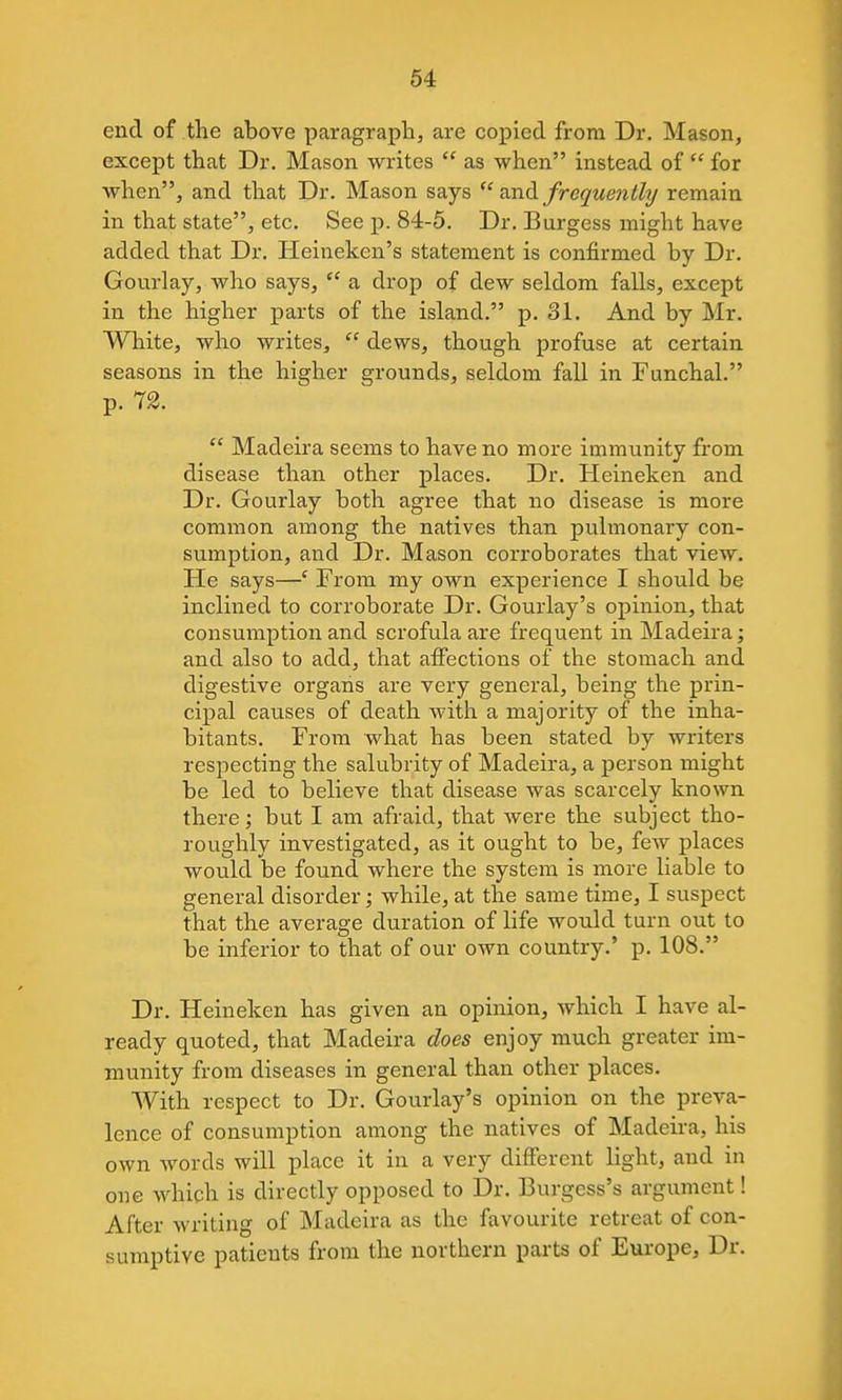 end of the above paragraph, are copied from Dr. Mason, except that Dr. Mason writes as when instead of for when, and that Dr. Mason says and frcquefithj remain in that state, etc. See p. 84-5. Dr. Burgess might have added that Dr. Heineken's statement is confirmed by Dr. Gourlay, who says, a drop of dew seldom falls, except in the higher parts of the island. p. 31. And by Mr. White, who writes, dews, though profuse at certain seasons in the higher grounds, seldom fall in Funchal. p. 12. Madeira seems to have no more immunity from disease than other places. Dr. Heineken and Dr. Gourlay both agree that no disease is more common among the natives than pulmonary con- sumption, and Dr. Mason corroborates that view. He says—' From my own experience I should be inclined to corroborate Dr. Gourlay's opinion, that consumption and scrofula are frequent in Madeira; and also to add, that affections of the stomach and digestive organs are very general, being the prin- cipal causes of death with a majority of the inha- bitants. From what has been stated by writers respecting the salubrity of Madeira, a person might be led to believe that disease was scarcely known there; but I am afraid, that were the subject tho- roughly investigated, as it ought to be, few places would be found where the system is more liable to general disorder; while, at the same time, I suspect that the average duration of life would turn out to be inferior to that of our own country.' p. 108. Dr. Heineken has given an opinion, which I have al- ready quoted, that Madeira does enjoy much greater im- munity from diseases in general than other places. With respect to Dr. Gourlay's opinion on the preva- lence of consumption among the natives of Madeira, his own words will place it in a very different light, and in one which is directly opposed to Dr. Burgess's argument! After writing of Madeira as the favourite retreat of con- sumptive patients from the northern parts of Europe, Dr.