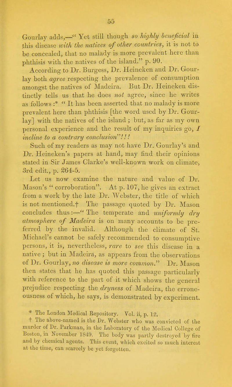 Gourlay adds,— Yet still thougli so Myhly heneficial in this disease toith the natives of other countries, it is not to be concealed, that no malady is more prevalent here than phthisis with the natives of the island. p. 90. According- to Dr. Burgess, Dr. Heineken and Dr. Gour- lay both agree respecting the prevalence of consumption amongst the natives of Madeira. But Dr. Heineken dis- tinctly tells us that he does not agree, since he writes as follows :*  It has been asserted that no malady is more prevalent here than phthisis [the word used by Dr. Gour- lay] with the natives of the island ; but, as far as my own personal experience and the result of my inquiries go, / incline to a contrary conclusioii!! ! Such of my readers as may not have Dr. Gourlay's and Dr. Heineken's paj)ers at hand, may find their opinions stated in Sir James Clarke's well-known work on climate, 3rd edit., p. 264-5. Let us now examine the nature and value of Dr. Mason's  corroboration. At p. 107, he gives an extract from a work by the late Dr. Webster, the title of which is not mentioned.t The passage quoted by Dr. Mason concludes thus:— The temperate and uniformly dry atmosphere of Madeira is on many accounts to be pre- ferred by the invalid. Although the climate of St. Michael's cannot be safely recommended to consumptive persons, it is, nevertheless, rare to see this disease in a native; but in Madeira, as appears from the observations of Dr. Gourlay, no disease is more common Dr. Mason then states that he has quoted this passage particularly with reference to the part of it which shows the general prejudice respecting the dryness of Madeira, the erronc- ousness of which, he says, is demonstrated by experiment. * The London Medical Repository. Vol. ii, p. 12. t The above-named is the Dr. Webster who was convicted of the murder of Dr. Parkman, in the Laboratory of the Medical College of Boston, in November 1849. The body was partly destroyed by fire and by chemical agents. This event, which excited so nuich interest at the time, can scarcely be yet forgotten.