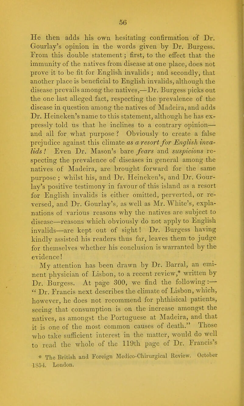 He tlien adds liis own hesitating confirmation of Dr. Gourlay's opinion in the words given by Dr. Burgess. From this double statement; first, to the effect that the immiinity of the natives from disease at one place, does not prove it to be fit for English invalids ; and secondly, that another place is beneficial to English invalids, although the disease prevails among the natives,—Dr. Burgess picks out the one last alleged fact, respecting the prevalence of the disease in question among the natives of Madeira, and adds Dr. Heineken's name to this statement, although he has ex- pressly told tis that he inclines to a contrary opinion— and all for what purpose ? Obviously to create a false prejudice against this climate as a resort for English mva- lids ! Even Dr. Mason's bare fears and sus2ncio7is re- specting the prevalence of diseases in general among the natives of Madeira, are brought forward for the same purpose ; whilst his, and Dr. Heineken's, and Dr. Gour- lay's positive testimony in favour of this island as a resort for English invalids is either omitted, perverted, or re- versed, and Dr. Gourlay's, as well as Mr. White's, expla- nations of various reasons why the natives are subject to disease—reasons which obviously do not apply to English invalids—are kept out of sight! Dr. Burgess having kindly assisted his readers thus far, leaves them to judge for themselves whether his conclusion is warranted by the evidence! My attention has been drawn by Dr. Barral, an emi- nent physician of Lisbon, to a recent review,* written by Dr. Burgess. At page 300, we find the following:— Dr. Francis next describes the climate of Lisbon, Avhich, however, he does not recommend for phthisical patients, seeing that consumption is on the increase amongst the natives, as amongst the Portuguese at Madeira, and that it is one of the most common causes of death. Those who take sufficient interest in the matter, would do well to read the whole of the 119th page of Dr. Francis's * The British and Foreign Mcdico-Chirurgical Review. October 1854. London,