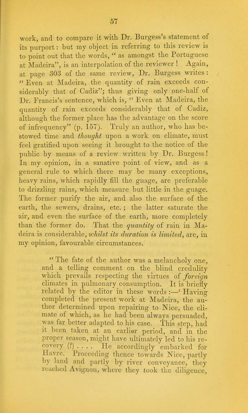 work, and to compare it with Dr. Burgess's statement of its purport: but my object in referring to this review is to point out that the words,  as amongst the Portuguese at Madeira, is an interpolation of the reviewer ! Again, at page 303 of the same review. Dr. Burgess writes :  Even at Madeira, the quantity of rain exceeds con- siderably that of Cadiz; thus giving only one-half of Dr. Francis's sentence, which is,  Even at Madeira, the quantity of rain exceeds considerably that of Cadiz, although the former place has the advantage on the score of infrequency (p. 157). Truly an author, who has be- stowed time and thought upon a work on climate, must feel gratified vipon seeing it brought to the notice of the public by means of a review written by Dr. Burgess ! In my opinion, in a sanative point of view, and as a general rule to which there may be many exceptions, heavy rains, which rapidly fill the guage, are preferable to drizzling rains, which measure but little in the guage. The former purify the air, and also the surface of the earth, the sewers, drains, etc.; the latter saturate the air, and even the surface of the earth, more completely than the former do. That the quantity of rain in Ma- deira is considerable, whilst its duration is limited, are, in my opinion, favourable circumstances.  The fate of the author was a melancholy one, and a telling comment on the blind credulity which prevails respecting the virtues of foreign climates in pulmonary consumption. It is briefly related by the editor in these words :—' Having completed the present work at Madeira, the au- thor determined upon repairing to Nice, the cli- mate of which, as he had been always persuaded, was far better adapted to his case. This step, had it been taken at an earlier period, and in the proper season, might have ultimately led to his re- covery (?).... He accordingly embarked for Havre. Proceeding thence towards Nice, partly by land and partly by river conveyance, they reached Avignon, where they took the diligence.