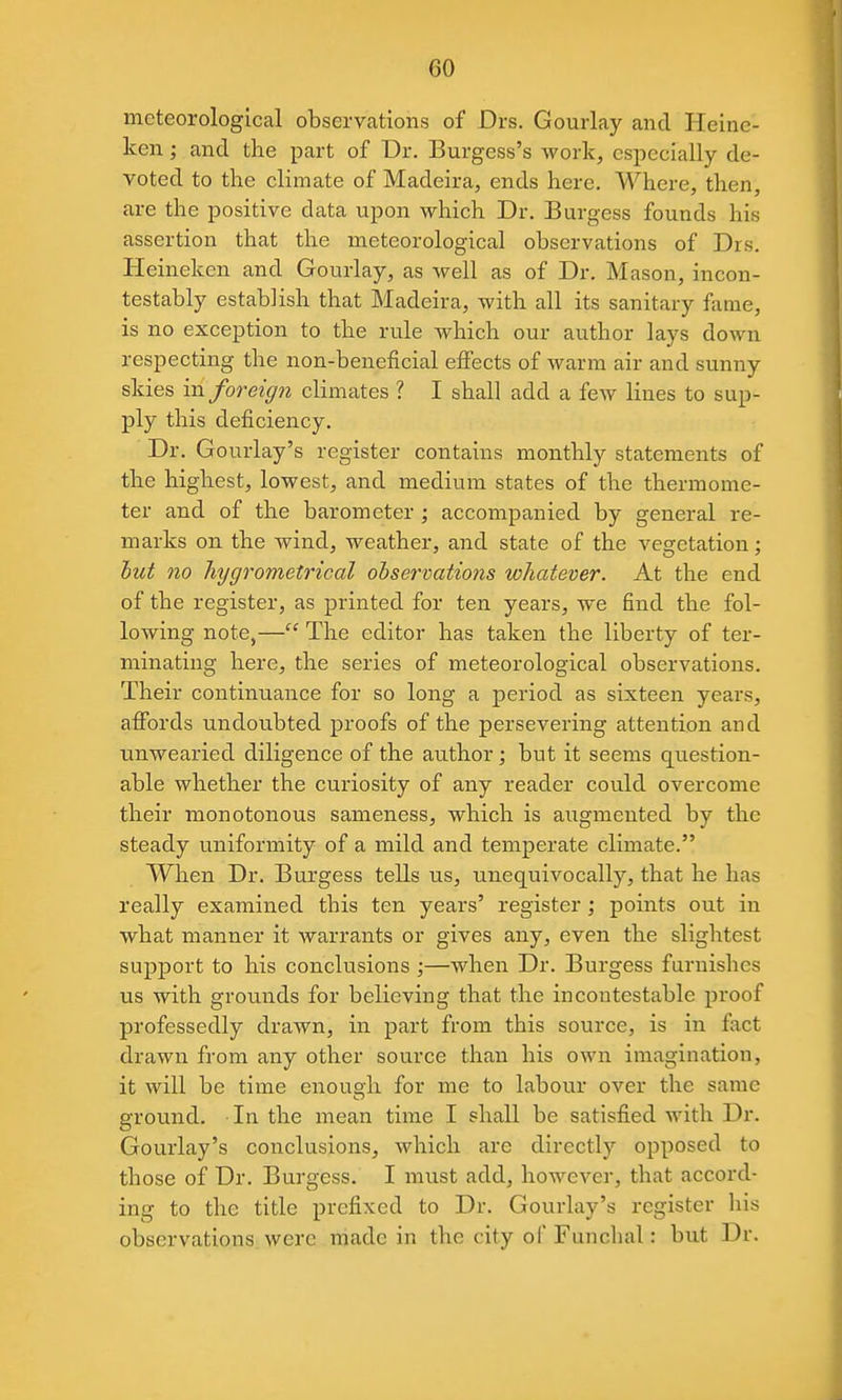 meteorological observations of Drs. Gourlay and Heine- ken ; and the part of Dr. Burgess's work, especially de- voted to the climate of Madeira, ends here. Where, then, are the positive data upon which Dr. Burgess founds his assertion that the meteorological observations of Drs. Heineken and Gourlay, as well as of Dr. Mason, incon- testably establish that Madeira, with all its sanitary fame, is no exception to the rule which our author lays down respecting the non-beneficial effects of warm air and sunny skies in foreign climates ? I shall add a few lines to sup- ply this deficiency. Dr. Gourlay's register contains monthly statements of the highest, lowest, and medium states of the thermome- ter and of the barometer; accompanied by general re- marks on the wind, weather, and state of the vegetation; hut no hygrometrical observations whatever. At the end of the register, as printed for ten years, we find the fol- lowing note,— The editor has taken the liberty of ter- minating here, the series of meteorological observations. Their continuance for so long a period as sixteen years, affords undoubted proofs of the persevering attention and unwearied diligence of the author; but it seems question- able whether the curiosity of any reader could overcome their monotonous sameness, which is augmented by the steady uniformity of a mild and temperate climate. When Dr. Burgess tells us, unequivocally, that he has really examined this ten years' register; points out in what manner it warrants or gives any, even the slightest sup]3ort to his conclusions ;—when Dr. Burgess furnishes us with grounds for believing that the incontestable proof professedly drawn, in part from this source, is in fact drawn from any other source than his own imagination, it will be time enough for me to labour over the same ground. In the mean time I shall be satisfied with Dr. Gourlay's conclusions, which are directly opposed to those of Dr. Burgess. I must add, hoAvever, that accord- ing to the title prefixed to Dr. Gourlay's register his observations were made in the city of Funchal: but Dr.