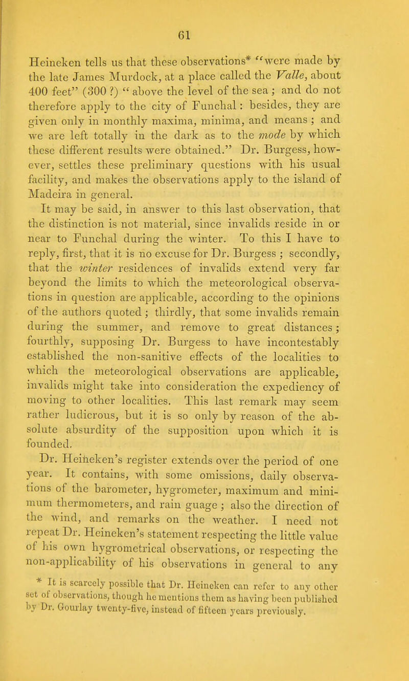 Heineken tells us that these observations* ''were made by the late James Murdock, at a place called the Valle, about 400 feet (300 ?)  above the level of the sea ; and do not therefore apply to the city of Fuuchal: besides, they are given only in monthly maxima, minima, and means ; and we are left totally in the dark as to the mode by which these different results were obtained. Dr. Burgess, how- ever, settles these preliminary questions with his usual facility, and makes the observations apply to the island of Madeira in general. It may be said, in answer to this last observation, that the distinction is not material, since invalids reside in or near to Funchal during the winter. To this I have to reply, first, that it is no excuse for Dr. Burgess ; secondly, that the winter residences of invalids extend very far beyond the limits to which the meteorological observa- tions in question are applicable, according to the opinions of the authors quoted; thirdly, that some invalids remain during the summer, and remove to great distances; fourthly, supposing Dr. Burgess to have incontestably established the non-sanitive effects of the localities to which the meteorological observations are applicable, invalids might take into consideration the expediency of moving to other localities. This last remark may seem rather ludicrous, but it is so only by reason of the ab- solute absurdity of the supposition upon which it is founded. Dr. Heiiieken's register extends over the period of one year. It contains, with some omissions, daily observa- tions of the barometer, hygrometer, maximum and mini- mum thermometers, and rain guage ; also the direction of the wind, and remarks on the Aveather. I need not repeat Dr. Heineken's statement respecting the little value of his own hygromctrical observations, or respecting the non-applicability of his observations in general to any * It is scarcely possible that Dr. Heincken can refer to auy other set of observations, though he mentions them as having been published by Dr. Gourlay twenty-five, instead of fifteen years previously.