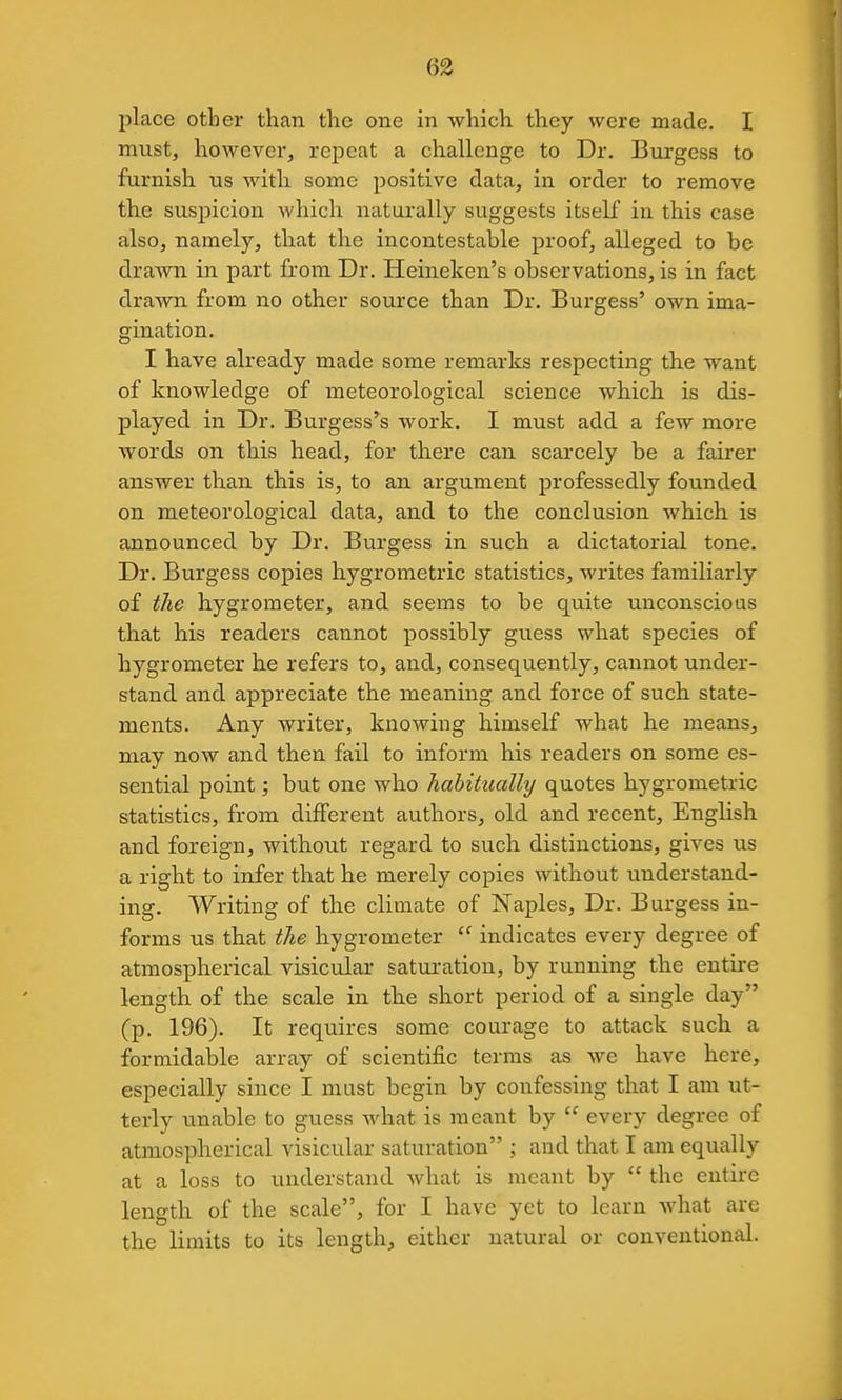 place other than the one in which they were made. I must, however, repeat a challenge to Dr. Burgess to furnish us with some positive data, in order to remove the suspicion which naturally suggests itself in this case also, namely, that the incontestable proof, alleged to be drawn in part from Dr. Heineken's observations, is in fact drawn from no other source than Dr. Burgess' own ima- gination. I have already made some remarks respecting the want of knowledge of meteorological science which is dis- played in Dr. Burgess'^s work. I must add a few more words on this head, for there can scarcely be a fairer answer than this is, to an argument professedly founded on meteorological data, and to the conclusion which is announced by Dr. Burgess in such a dictatorial tone. Dr. Burgess copies hygrometric statistics, writes familiarly of the hygrometer, and seems to be quite unconscious that his readers cannot possibly guess what species of hygrometer he refers to, and, consequently, cannot under- stand and appreciate the meaning and force of such state- ments. Any writer, knowing himself what he means, may now and then fail to inform his readers on some es- sential point; but one who habitually quotes hygrometric statistics, from different authors, old and recent, English and foreign, without regard to such distinctions, gives us a right to infer that he merely copies without understand- ing. Writing of the climate of Naples, Dr. Burgess in- forms us that the hygrometer  indicates every degree of atmospherical visicular saturation, by running the entire length of the scale in the short period of a single day (p. 196). It requires some courage to attack such a formidable array of scientific terras as we have here, especially since I must begin by confessing that I am ut- terly unable to guess what is meant by  every degree of atmospherical visicular saturation ; and that I am equally at a loss to understand what is meant by  the entire length of the scale, for I have yet to learn Avhat are the limits to its length, either natural or conventional.