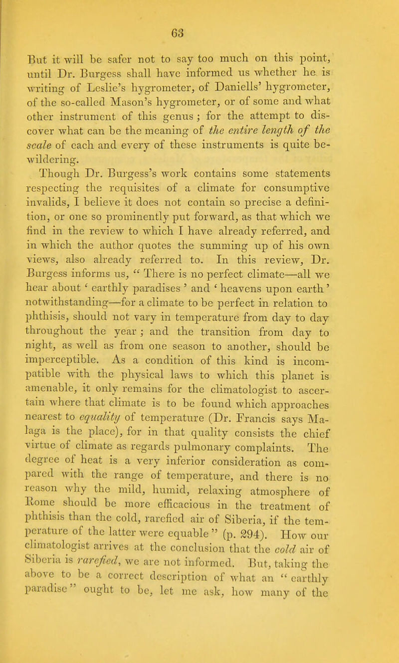 But it will be safer not to say too much on this point, until Dr. Burgess shall have informed us whether he is writing of Leslie's hygrometer, of Daniells' hygrometer, of the so-callecl Mason's hygrometer, or of some and what other instrument of this genus ; for the attempt to dis- cover what can be the meaning of the entire length of the scale of each and every of these instruments is quite be- wildering. Though Dr. Burgess's work contains some statements respecting the requisites of a climate for consumptive invalids, I believe it does not contain so precise a defini- tion, or one so prominently put forward, as that which we find in the review to which I have already referred, and in which the author quotes the summing up of his own views, also already referred to. In this review. Dr. Burgess informs us,  There is no perfect climate—all we hear about ' earthly paradises ' and ' heavens upon earth' notwithstanding—for a climate to be perfect in relation to phthisis, should not vary in temperature from day to day throughout the year ; and the transition from day to night, as well as from one season to another, should be imperceptible. As a condition of this kind is incom- patible with the physical laws to which this planet is amenable, it only remains for the climatologist to ascer- tain where that climate is to be found which approaches nearest to equality of temperature (Dr. Francis says Ma- laga is the place), for in that quality consists the chief virtue of climate as regards pulmonary complaints. The degree of heat is a very inferior consideration as com- pared with the range of temperature, and there is no reason why the mild, humid, relaxing atmosphere of Eome should be more efficacious in the treatment of phthisis than the cold, rarefied air of Siberia, if the tem- perature of the latter were equable  (p. 294). How our climatologist arrives at the conclusion that the cold air of Siberia is rarefied, we are not informed. But, taking the above to be a correct description of -what an  earthly paradise ought to be, let me ask, how many of the