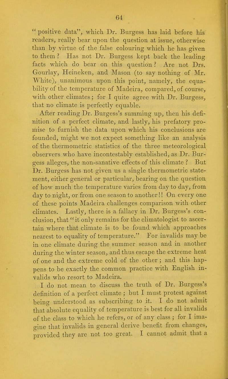positive data, which Dr. Burgess has laid before his readers, really bear upon the question at issue, otherwise than by virtue of the false colouring which he has given to them ? Has not Dr. Burgess kept back the leading facts which do bear on this question ? Are not Drs. Gourlay, Heineken, and Mason (to say nothing of Mr. White), unanimous upon this point, namely, the equa- bility of the temperature of Madeira, compared, of course, with other climates; for I quite agree with Dr. Burgess, that no climate is perfectly equable. After reading Dr. Burgess's sixmming up, then his defi- nition of a perfect climate, and lastly, his prefatory pro- mise to furnish the data upon which his conclusions are founded, might we not expect something like an analysis of the thermonietric statistics of the three meteorological observers who have incontestably established, as Dr. Bur- gess alleges, the non-sanative effects of this climate ? But Dr. Burgess has not given us a single thermometric state- ment, either general or particular, bearing on the question of how much the temperature varies from day to day, from day to night, or from one season to another!! On every one of these points Madeira challenges comparison with other climates. Lastly, there is a fallacy in Dr. Burgess's con- clusion, that it only remains for the climatologist to ascer- tain where that climate is to be found which approaches nearest to equality of temperature. For invalids may be in one climate during the summer season and in another during the winter season, and thus escape the extreme heat of one and the extreme cold of the other; and this hap- pens to be exactly the common practice with English in- valids who resort to Madeira. I do not mean to discuss the truth of Dr. Burgess's definition of a perfect climate ; but I must protest against being understood as subscribing to it. I do not admit that absolute equality of temperature is best for all invalids of the class to which he refers, or of any class ; for I ima- gine that invalids in general derive benefit from changes, provided they are not too great. I cannot admit that a