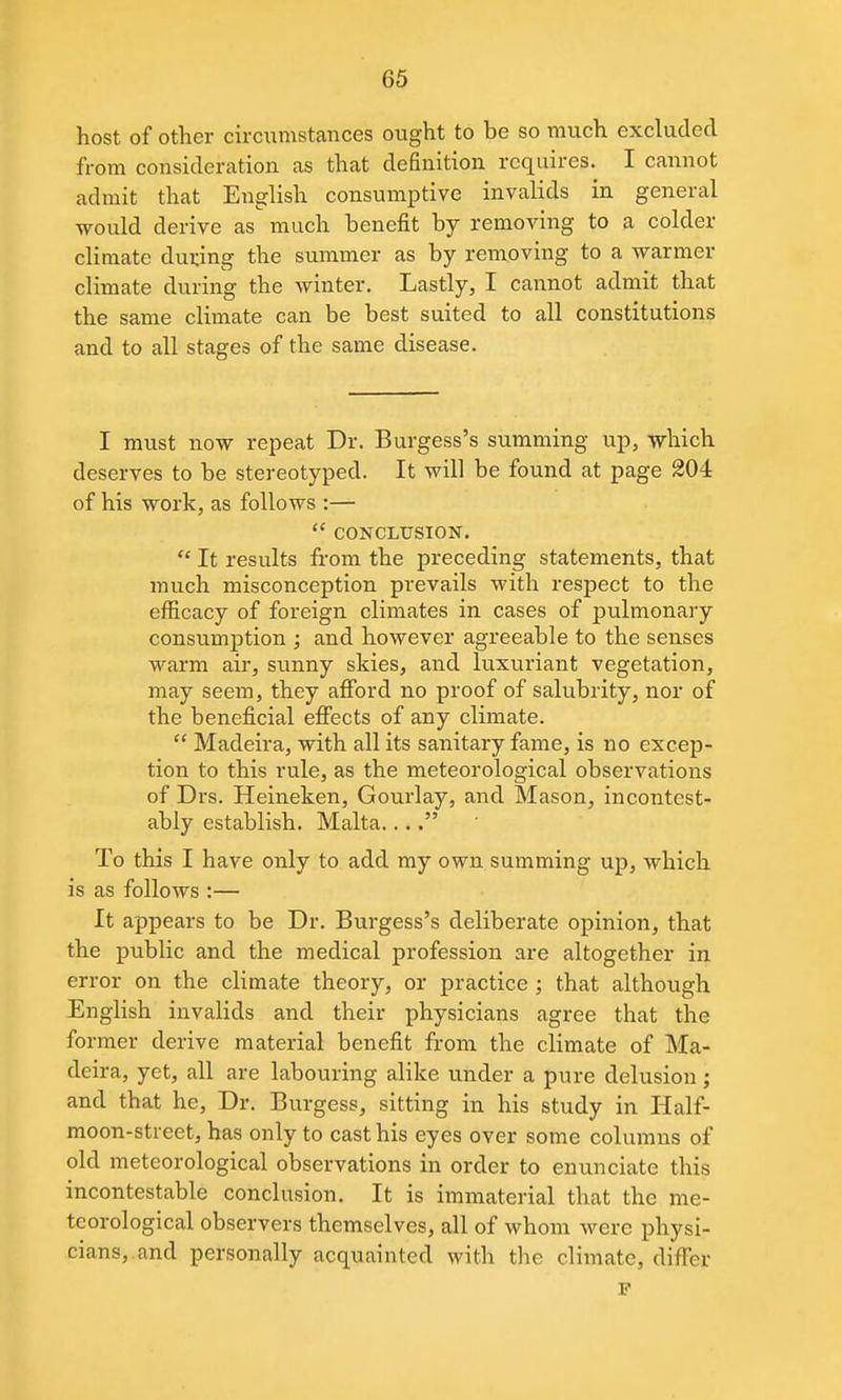 host of other circumstances ought to be so much excluded from consideration as that definition requires. I cannot admit that English consumptive invalids in general would derive as much benefit by removing to a colder climate during the summer as by removing to a warmer climate during the winter. Lastly, I cannot admit that the same climate can be best suited to all constitutions and to all stages of the same disease. I must now repeat Dr. Burgess's summing up, which deserves to be stereotyped. It will be found at page 204 of his work, as follows :—  CONCLUSION. It results from the preceding statements, that much misconception prevails with respect to the efficacy of foreign climates in cases of pulmonary consumption ; and however agreeable to the senses warm air, sunny skies, and luxuriant vegetation, may seem, they afford no proof of salubrity, nor of the beneficial effects of any climate.  Madeira, with all its sanitary fame, is no excep- tion to this rule, as the meteorological observations of Drs. Heineken, Gourlay, and Mason, incontest- ably establish. Malta.... To this I have only to add ray own summing up, which is as follows :— It appears to be Dr. Burgess's deliberate opinion, that the public and the medical profession are altogether in error on the climate theory, or practice ; that although English invalids and their physicians agree that the former derive material benefit from the climate of Ma- deira, yet, all are labouring alike under a pure delusion; and that he, Dr. Burgess, sitting in his study in Half- moon-street, has only to cast his eyes over some columns of old meteorological observations in order to enunciate this incontestable conclusion. It is immaterial that the me- teorological observers themselves, all of whom were physi- cians,.and personally acquainted with the climate, differ