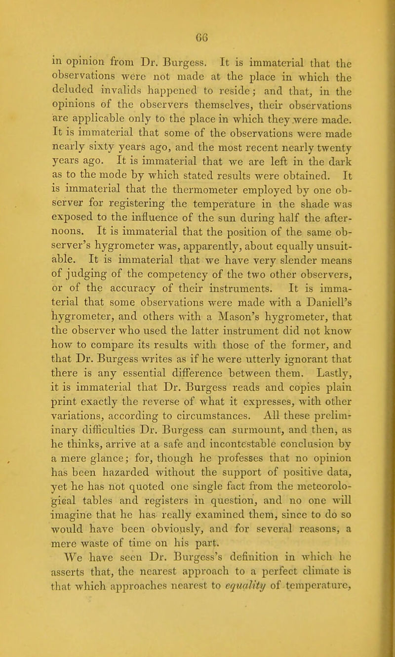 in opinion from Dr. Burgess. It is immaterial that the observations were not made at the place in which the deluded invalids happened to reside; and that, in the opinions of the observers themselves, their observations are applicable only to the place in which they were made. It is immaterial that some of the observations were made nearly sixty years ago, and the most recent nearly twenty years ago. It is immaterial that we are left in the dark as to the mode by which stated results were obtained. It is immaterial that the thermometer employed by one ob- server for registering the temperature in the shade was exposed to the influence of the sun during half the after- noons. It is immaterial that the position of the same ob- server's hygrometer was, apparently, about equally unsuit- able. It is immaterial that we have very slender means of judging of the competency of the two other observers, or of the accuracy of their instruments. It is imma- terial that some observations were made with a Daniell's hygrometer, and others with a Mason's hygrometer, that the observer who used the latter instrument did not know how to compare its results with those of the former, and that Dr. Burgess writes as if he were utterly ignorant that there is any essential difference between thein. Lastly, it is immaterial that Dr. Burgess reads and copies plain print exactly the reverse of what it expresses, with other variations, according to circumstances. All these prelim- inary difficulties Dr. Burgess can surmount, and then, as he thinks, arrive at a safe and incontestable conclusion by a mere glance; for, though he professes that no opinion has been hazarded without the support of positive data, yet he has not quoted one single fact from the meteorolo- gical tables and registers in question, and no one will imagine that he has really examined them, since to do so would have been obviously, and for several reasons, a mere waste of time on his part. We have seen Dr. Burgess's definition in which he asserts that, the nearest approach to a perfect climate is that which approaches nearest to equality of temperature,