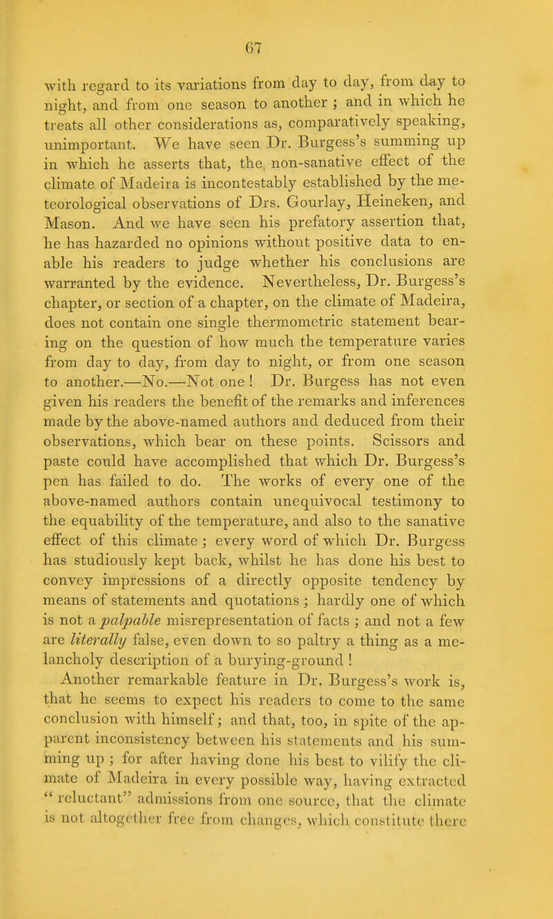 with regard to its variations from day to day, from cUy to night, and from one season to another ; and in which he treats all other considerations as, comparatively speaking, unimportant. We have seen Dr. Burgess's summing up in which he asserts that, the. non-sanative effect of the climate of Madeira is incontestably established by the me- teorological observations of Drs. Gourlay, Heineken, and Mason. And we have seen his prefatory assertion that, he has hazarded no opinions without positive data to en- able his readers to judge whether his conclusions are warranted by the evidence. Nevertheless, Dr. Burgess's chapter, or section of a chapter, on the climate of Madeira, does not contain one single thermometric statement bear- ing on the question of how much the temperature varies from day to day, from day to night, or from one season to another.—No.—Not one ! Dr. Burgess has not even given his readers the benefit of the remarks and inferences made by the above-named authors and deduced from their observations, which bear on these points. Scissors and paste could have accomplished that which Dr. Burgess's pen has failed to do. The works of every one of the above-named authors contain unequivocal testimony to the equability of the temperature, and also to the sanative effect of this climate; every word of which Dr. Burgess has studiously kept back, whilst he has done his best to convey impressions of a directly opposite tendency by means of statements and quotations ; hardly one of which is not palpable misrepresentation of facts ; and not a few are literally false, even down to so paltry a thing as a me- lancholy description of a burying-ground ! Another remarkable feature in Dr. Burgess's work is, that he seems to expect his readers to come to the same conclusion with himself; and that, too, in spite of the ap- parent inconsistency between his statements and his sum- ming up ; for after having done his best to vilily the cli- mate of Madeira in every possible way, having extracted  reluctant admissions from one source, that the climate is not altogether free from changes^ which constitute there