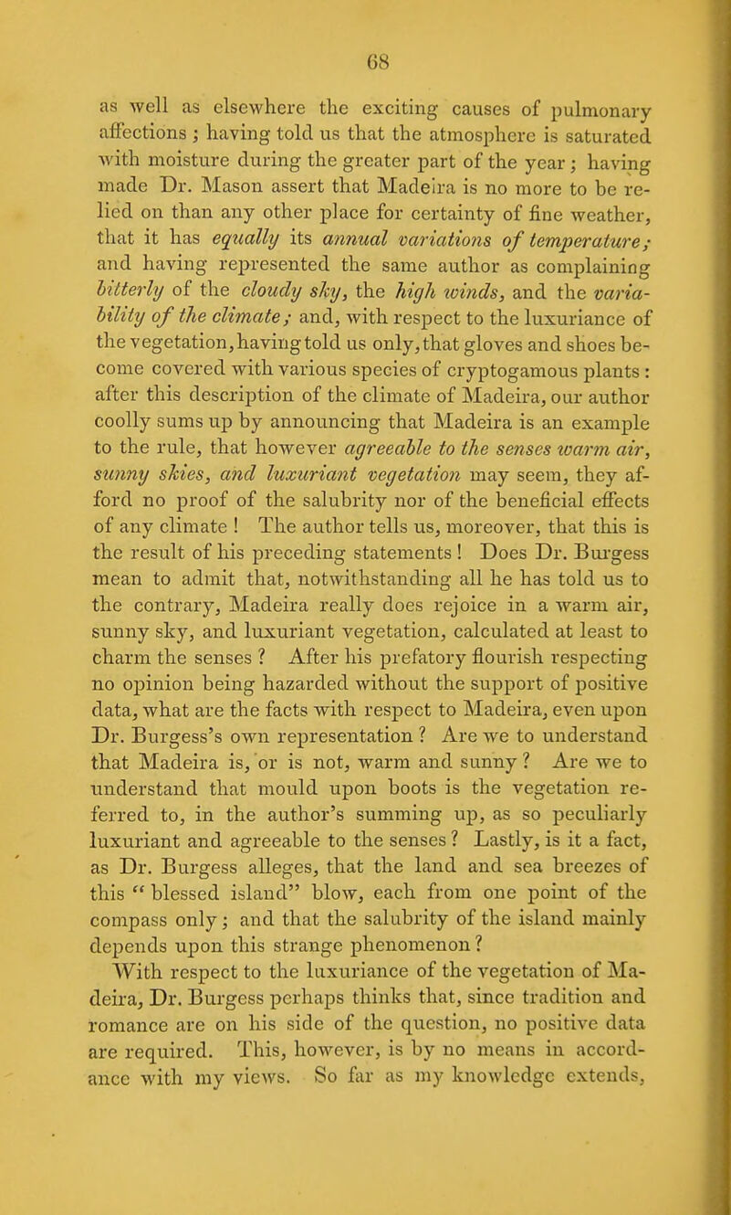 as Avell as elsewhere the exciting causes of pulmonary affections ; having told us that the atmosphere is saturated with moisture during the greater part of the year ; having made Dr. Mason assert that Madeira is no more to be re- lied on than any other place for certainty of fine weather, that it has equally its annual variatio?is of temperature and having represented the same author as complaining lilterly of the cloudy sky, the high tcinds, and the varia- bility of the climate; and, with respect to the luxuriance of the vegetation, having told us only, that gloves and shoes be- come covered with various species of cryptogamous plants : after this description of the climate of Madeira, our author coolly sums up by announcing that Madeira is an example to the rule, that however agreeable to the senses loarm air, sunny skies, and luxuriant vegetation may seem, they af- ford no proof of the salubrity nor of the beneficial effects of any climate ! The author tells us, moreover, that this is the result of his preceding statements ! Does Dr. Bui'gess mean to admit that, notwithstanding all he has told us to the contrary, Madeira really does rejoice in a warm air, sunny sky, and luxuriant vegetation, calculated at least to charm the senses ? After his prefatory flourish respecting no opinion being hazarded without the support of positive data, what are the facts with respect to Madeira, even upon Dr. Burgess's own representation ? Are we to understand that Madeira is, or is not, warm and sunny ? Are we to understand that mould upon boots is the vegetation re- ferred to, in the author's summing up, as so peculiarly luxuriant and agreeable to the senses ? Lastly, is it a fact, as Dr. Burgess alleges, that the land and sea breezes of this  blessed island blow, each from one point of the compass only; and that the salubrity of the island mainly depends upon this strange phenomenon ? With respect to the luxuriance of the vegetation of Ma- deira, Dr. Burgess perhaps thinks that, since tradition and romance are on his side of the question, no positive data are required. This, however, is by no means in accord- ance with my views. So far as my knowledge extends.