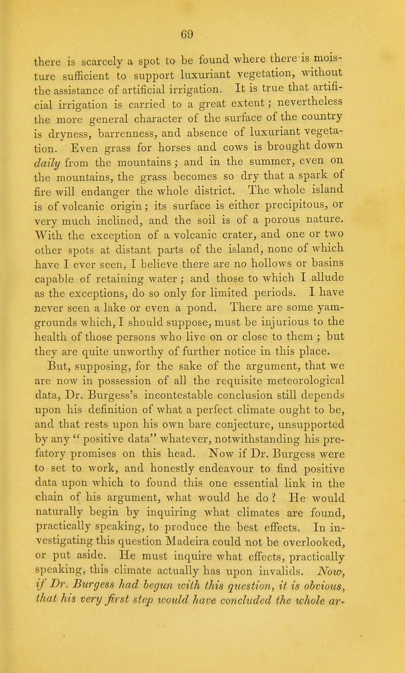 there is scarcely a spot to be found where there is mois- ture sufficient to support luxuriant vegetation, without the assistance of artificial irrigation. It is true that artifi- cial ii-rigation is carried to a great extent; nevertheless the more general character of the surface of the country is dryness, barrenness, and absence of luxuriant vegeta- tion. Even grass for horses and cows is brought down daily from the mountains; and in the summer, even on the mountains, the grass becomes so dry that a spark of fire will endanger the whole district. The whole island is of volcanic origin; its surface is either precipitous, or very much inclined, and the soil is of a porous nature. With the exception of a volcanic crater, and one or two other spots at distant parts of the island, none of which have I ever seen, I believe there are no hollows or basins capable of retaining water; and those to which I allude as the exceptions, do so only for limited periods. I have never seen a lake or even a pond. There are some yam- grounds which, I should suppose, must be injurious to the health of those persons who live on or close to them ; but they are quite unworthy of further notice in this place. But, supposing, for the sake of the argument, that we are now in possession of all the requisite meteorological data. Dr. Burgess's incontestable conclusion still depends upon his definition of what a perfect climate ought to be, and that rests upon his own bare conjecture, unsupported by any positive data whatever, notwithstanding his pre- fatory promises on this head. Now if Dr. Burgess were to set to work, and honestly endeavour to find positive data upon which to found this one essential link in the chain of his argument, what would he do ? He would naturally begin by inquiring what climates are found, practically speaking, to produce the best effects. In in- vestigating this question Madeira could not be overlooked, or put aside. He must inquire what effects, practically speaking, this climate actually has upon invalids. Now, if Dr. Burgess had begun with this question, it is obvious, that his very first step would have concluded the whole ar-