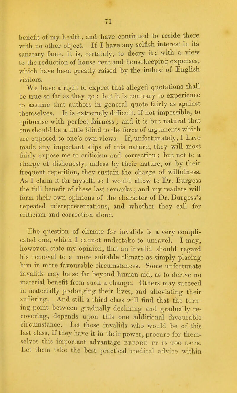 benefit of my health, and have continued to reside there with no other object. If I have any selfish interest in its sanatary fame, it is, certainly, to decry it; with a view to the reduction of house-rent and housekeeping expenses, which have been greatly raised by the influx of English visitors. We have a right to expect that alleged quotations shall be true so far as they go : but it is contrary to experience to assume that authors in general quote fairly as against themselves. It is extremely difiicult, if not impossible, to epitomise with perfect fairness ; and it is but natural that one should be a little blind to the force of arguments which are opposed to one's own views. If, unfortunately, I have made any important slips of this nature, they will most fairly expose me to criticism and correction; but not to a charge of dishonesty, unless by their nature, or by their frequent repetition, they sustain the charge of wilfulness. As I claim it for myself, so I would allow to Dr. Burgess the full benefit of these last remarks ; and my readers will form their own opinions of the character of Dr. Burgess's repeated misrepresentations, and whether they call for criticism and correction alone. The question of climate for invalids is a very compli- cated one, which I cannot undertake to unravel. I may, however, state my opinion, that an invalid should regard his removal to a more suitable climate as simply placing him in more favourable circumstances. Some unfortunate invalids may be so far beyond human aid, as to derive no material benefit from such a change. Others may succeed in materially prolonging their lives, and alleviating their suffering. And still a third class will find that the turn- ing-point between gradually declining and gradually re- covering, depends upon this one additional favourable circumstance. Let those invalids who would be of this last class, if they have it in their power, procure for them- selves this important advantage before it is too late. Let them take the best practical medical advice within