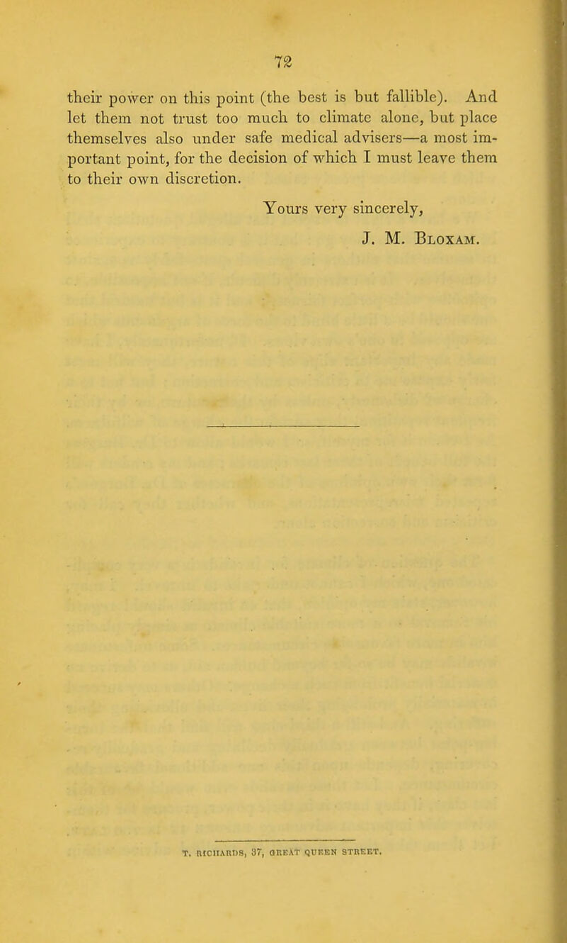 1% their power on this point (the best is but fallible). And let them not trust too much to climate alone, but place themselves also under safe medical advisers—a most im- portant point, for the decision of which I must leave them to their own discretion. Yours very sincerely, J. M. Bloxam. T. niciunns, 37, onEAT queen street.
