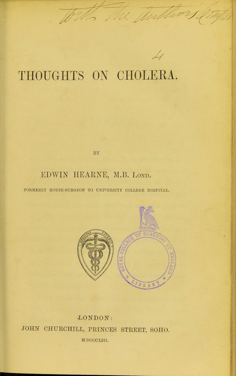 THOUGHTS ON CHOLERA. BY EDWIN HEARNE, M.B. Lond. FORMERLY HOUSE-SURGEON TO UNIVERSITY COLLEGE HOSPITAL. •LONDON: JOHN CHURCHILL, PRINCES STREET, SOHO. MDCCCLIII.