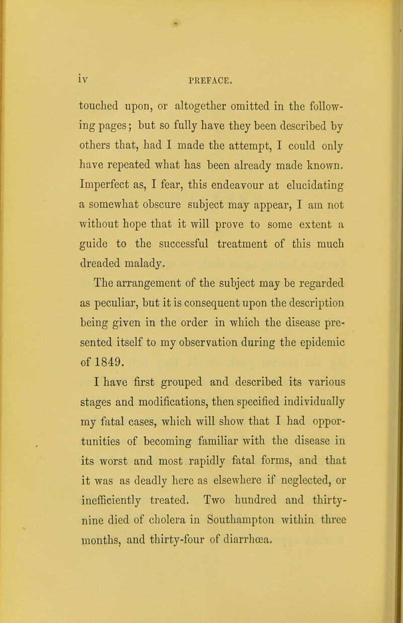 touched upon, or altogether omitted in the follow- ing pages; but so fully have they been described by others that, had I made the attempt, I could only have repeated what has been already made known. Imperfect as, I fear, this endeavour at elucidating a somewhat obscure subject may appear, I am not without hope that it will prove to some extent a guide to the successful treatment of this much dreaded malady. The arrangement of the subject may be regarded as peculiar, but it is consequent upon the description being given in the order in which the disease pre- sented itself to my observation during the epidemic of 1849. I have first grouped and described its various stages and modifications, then specified individually my fatal cases, which will show that I had oppor- tunities of becoming familiar with the disease in its worst and most rapidly fatal forms, and that it was as deadly here as elsewhere if neglected, or inefiiciently treated. Two hundred and thirty- nine died of cholera in Southampton within three months, and thirty-four of diarrhoea.