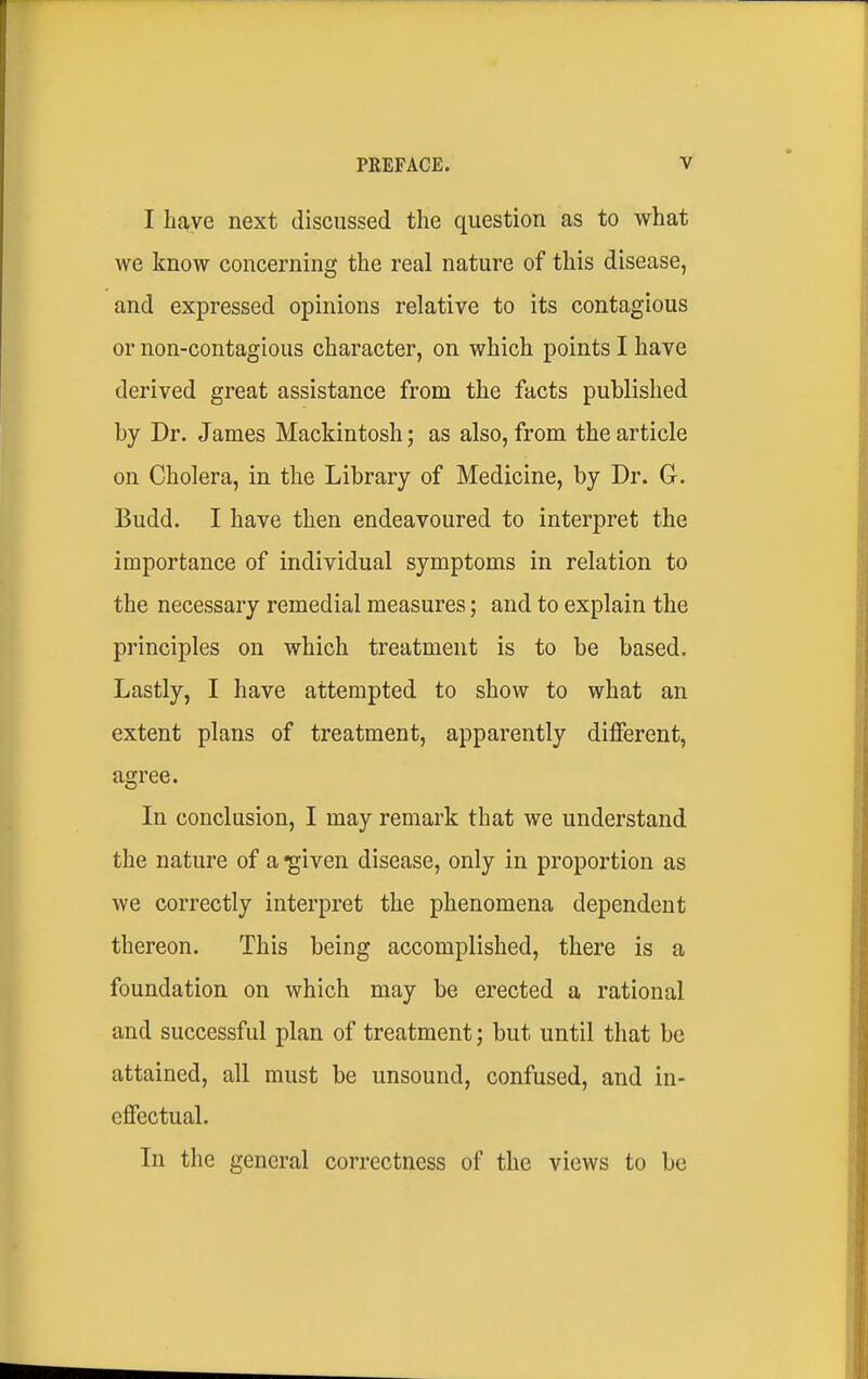 I have next discussed the question as to what we know concerning the real nature of this disease, and expressed opinions relative to its contagious or non-contagious character, on which points I have derived great assistance from the facts published by Dr. James Mackintosh; as also, from the article on Cholera, in the Library of Medicine, by Dr. G-. Budd. I have then endeavoured to interpret the importance of individual symptoms in relation to the necessary remedial measures; and to explain the principles on which treatment is to be based. Lastly, I have attempted to show to what an extent plans of treatment, apparently different, agree. In conclusion, I may remark that we understand the nature of a -given disease, only in proportion as we correctly interpret the phenomena dependent thereon. This being accomplished, there is a foundation on which may be erected a rational and successful plan of treatment; but until that be attained, all must be unsound, confused, and in- effectual. In the general correctness of the views to be