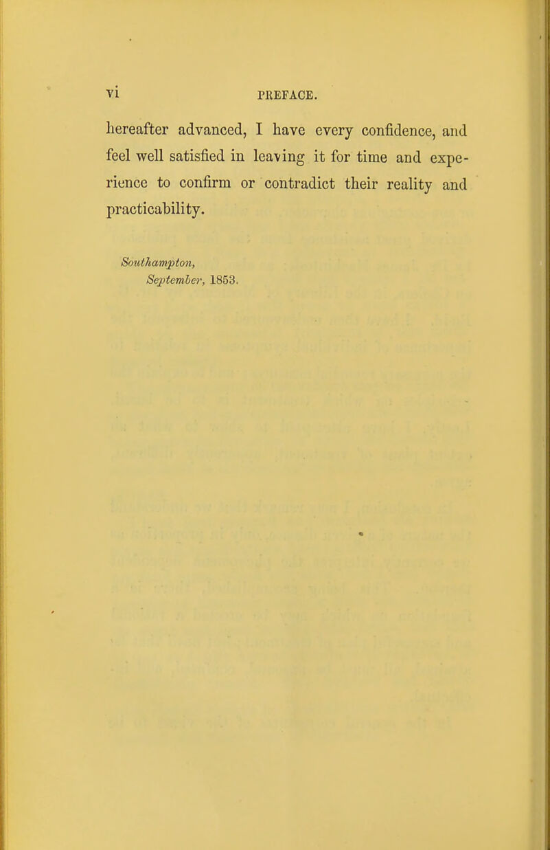 hereafter advanced, I have every confidence, and feel well satisfied in leaving it for time and expe- rience to confirm or contradict their reality and practicability. Southampton, Se;ptemher, 1853.