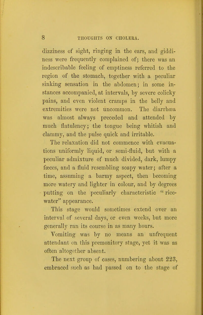 dizziness of sight, ringing in the ears, and giddi- ness were frequently complained of; there was an indescribable feeling of emptiness referred to the region of the stomach, together with a peculiar sinking sensation in the abdomen; in some in- stances accompanied, at intervals, by severe colicky pains, and even violent cramps in the belly and extremities were not uncommon. The diarrha3a was almost always preceded and attended by much flatulency; the tongue being whitish and clammy, and the pulse quick and irritable. The relaxation did not commence with evacua- tions uniformly liquid, or semi-fluid, but with a peculiar admixture of much divided, dark, lumpy fseces, and a fluid resembling soapy water; after a time, assuming a barmy aspect, then becoming more watery and lighter in colour, and by degrees putting on the peculiarly characteristic  rice- water appearance. This stage would sometimes extend over an interval of several days, or even weeks, but more generally ran its course in as many hours. Vomiting was by no means an unfrequent attendant on this premonitory stage, yet it was as often altogether absent. The next group of cases, numbering about 223, embraced such as had passed on to the stage of