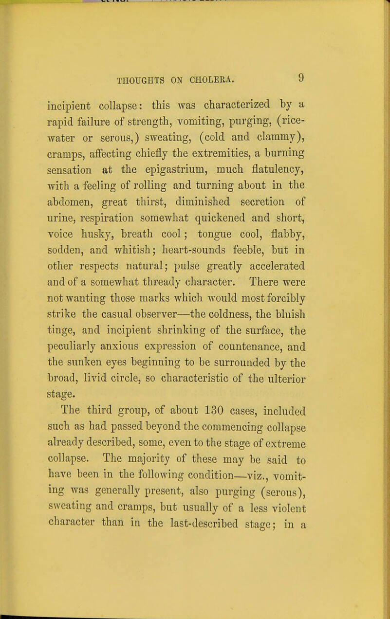 incipient collapse: this was characterized by a rapid failure of strength, vomiting, purging, (rice- water or serous,) sweating, (cold and clammy), cramps, affecting chiefly the extremities, a burning sensation at the epigastrium, much flatulency, with a feeling of rolling and turning about in the abdomen, great thirst, diminished secretion of urine, respiration somewhat quickened and short, voice husky, breath cool; tongue cool, flabby, sodden, and whitish; heart-sounds feeble, but in other respects natural; pulse greatly accelerated and of a somewhat thready character. There were not wanting those marks which would most forcibly strike the casual observer—the coldness, the bluish tinge, and incipient shrinking of the surface, the peculiarly anxious expression of countenance, and the sunken eyes beginning to be surrounded by the broad, livid circle, so characteristic of the ulterior stage. The third group, of about 130 cases, included such as had passed beyond the commencing collapse already described, some, even to the stage of extreme collapse. The majority of these may be said to have been in the following condition—viz., vomit- ing was generally present, also purging (serous), sweating and cramps, but usually of a less violent character than in the last-described stage; in a