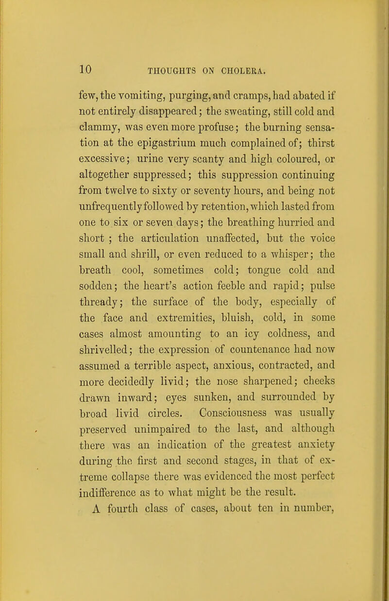 few, the vomiting, purging, and cramps, had abated if not entirely disappeared; the sweating, still cold and clammy, was even more profuse; the burning sensa- tion at the epigastrium much complained of; thirst excessive; urine very scanty and high coloured, or altogether suppressed; this suppression continuing from twelve to sixty or seventy hours, and being not unfrequently followed by retention, which lasted from one to six or seven days; the breathing hurried and short ; the articulation unaffected, but the voice small and shrill, or even reduced to a whisper; the breath cool, sometimes cold; tongue cold and sodden; the heart's action feeble and rapid; pulse thready; the surface of the body, especially of the face and extremities, bluish, cold, in some cases almost amounting to an icy coldness, and shrivelled; the expression of countenance had now assumed a terrible aspect, anxious, contracted, and more decidedly livid; the nose sharpened; cheeks drawn inward; eyes sunken, and surrounded by broad livid circles. Consciousness was usually preserved unimpaired to the last, and although there was an indication of the greatest anxiety during the first and second stages, in that of ex- treme collapse there was evidenced the most perfect indifference as to what might be the result. A fourth class of cases, about ten in number,