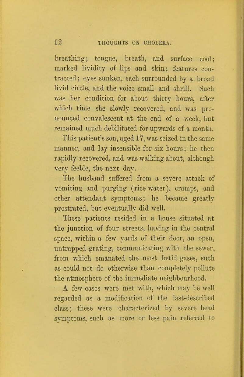 breathing; tongue, breath, and surface cool; marked lividity of lips and skin; features con- tracted ; eyes sunken, each surrounded by a broad livid circle, and the voice small and shrill. Such was her condition for about thirty hours, after which time she slowly recovered, and was pro- nounced convalescent at the end of a week, but remained much debilitated for upwards of a month. This patient's son, aged 17, was seized in the same manner, and lay insensible for six hours; he then rapidly recovered, and was walking about, although very feeble, the next day. The husband suffered from a severe attack of vomiting and purging (rice-water), cramps, and other attendant symptoms; he became greatly prostrated, but eventually did well. These patients resided in a house situated at the junction of four streets, having in the central space, within a few yards of their door, an open, untrapped grating, communicating with the sewer, from which emanated the most foetid gases, such as could not do otherwise than completely pollute the atmosphere of the immediate neighbourhood. A few cases were met with, which may be well regarded as a modification of the last-described class; these were characterized by severe head symptoms, such as more or less pain referred to