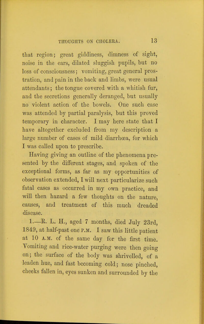 that region; great giddiness, dimness of sight, noise in the ears, dilated sluggish pupils, but no loss of consciousness; vomiting, great general pros- tration, and pain in the back and limbs, were usual attendants; the tongue covered with a whitish fur, and the secretions generally deranged, but usually no violent action of the bowels. One such case was attended by partial paralysis, but this proved temporary in character. I may here state that I have altogether excluded from my description a large number of cases of mild diarrhoea, for which I was called upon to prescribe. Having giving an outline of the phenomena pre- sented by the different stages, and spoken of the exceptional forms, as far as my opportunities of observation extended, I will next particularize such fatal cases as occurred in my own practice, and will then hazard a few thoughts on the nature, causes, and treatment of this much dreaded disease. 1.—R. L. H., aged 7 months, died July 23rd, 1849, at half-past one p.m. I saw this little patient at 10 A.M. of the same day for the first time. Vomiting and rice-water purging were then going on; the surface of the body was shrivelled, of a leaden hue, and fast becoming cold; nose pinched, cheeks fallen in, eyes sunken and surrounded by the