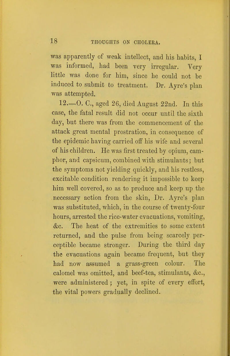 was apparently of weak intellect, and his habits, I was informed, had been very irregular. Very little was done for him, since he could not be induced to submit to treatment. Dr. Ayre's plan was attempted. 12—0. C, aged 26, died August 22nd. In this case, the fatal result did not occur until the sixth day, but there was from the commencement of the attack great mental prostration, in consequence of the epidemic having carried off his wife and several of his children. He was first treated by opium, cam- phor, and capsicum, combined with stimulants; but the symptoms not yielding quickly, and his restless, excitable condition rendering it impossible to keep him well covered, so as to produce and keep up the necessary action from the skin. Dr. Ayre's plan was substituted, which, in the course of twenty-four hours, arrested the rice-water evacuations, vomiting, &c. The heat of the extremities to some extent returned, and the pulse from being scarcely per- ceptible became stronger. During the third day the evacuations again became frequent, but they had now assumed a grass-green colour. The calomel was omitted, and beef-tea, stimulants, &c., were administered; yet, in spite of every effort, the vital powers gradually declined.