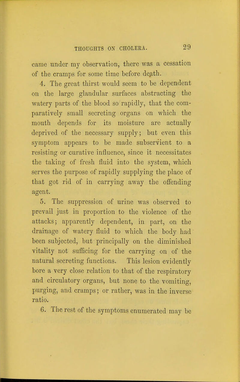 came under my observation, there was a cessation of the cramps for some time before death. 4. The great thirst would seem to be dependent on the large glandular surfaces abstracting the watery parts of the blood so rapidly, that the com- paratively small secreting organs on which the mouth depends for its moisture are actually deprived of the necessary supply; but even this symptom appears to be made subservient to a resisting or curative influence, since it necessitates the taking of fresh fluid into the system, which serves the purpose of rapidly supplying the place of that got rid of in carrying away the offending agent. 5. The suppression of urine was observed to prevail just in proportion to the violence of the attacks; apparently dependent, in part, on the drainage of watery fluid to which the body had been subjected, but principally on the diminished vitality not sufficing for the carrying on of the natural secreting functions. This lesion evidently bore a very close relation to that of the respiratory and circulatory organs, but none to the vomiting, purging, and cramps; or rather, was in the inverse ratio. 6. The rest of the symptoms enumerated may be